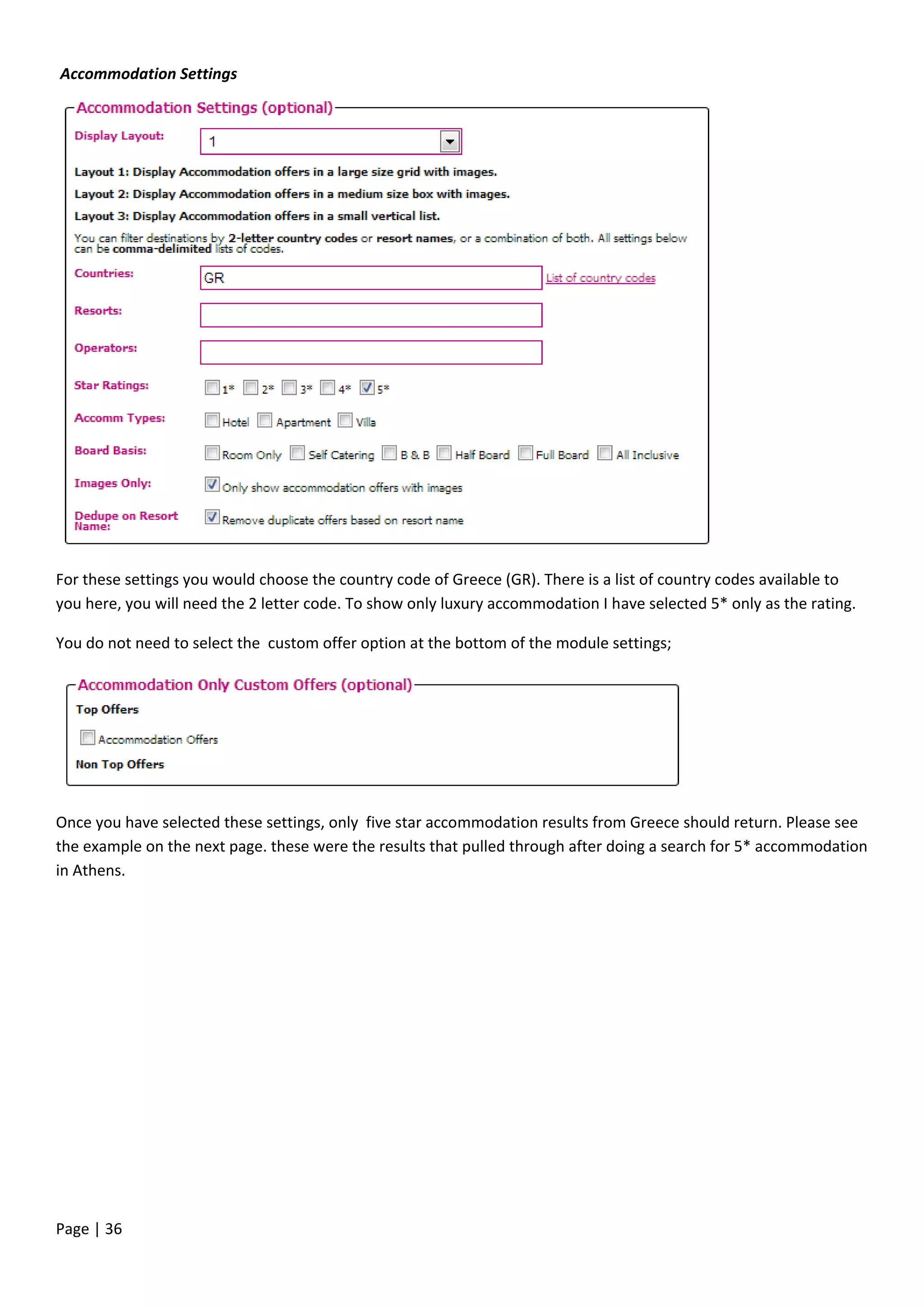 Page | 36
For these settings you would choose the country code of Greece (GR). There is a list of country codes available to
you here, you will need the 2 letter code. To show only luxury accommodation I have selected 5* only as the rating.
You do not need to select the custom offer option at the bottom of the module settings;
Once you have selected these settings, only five star accommodation results from Greece should return. Please see
the example on the next page. these were the results that pulled through after doing a search for 5* accommodation
in Athens.
Accommodation Settings
 