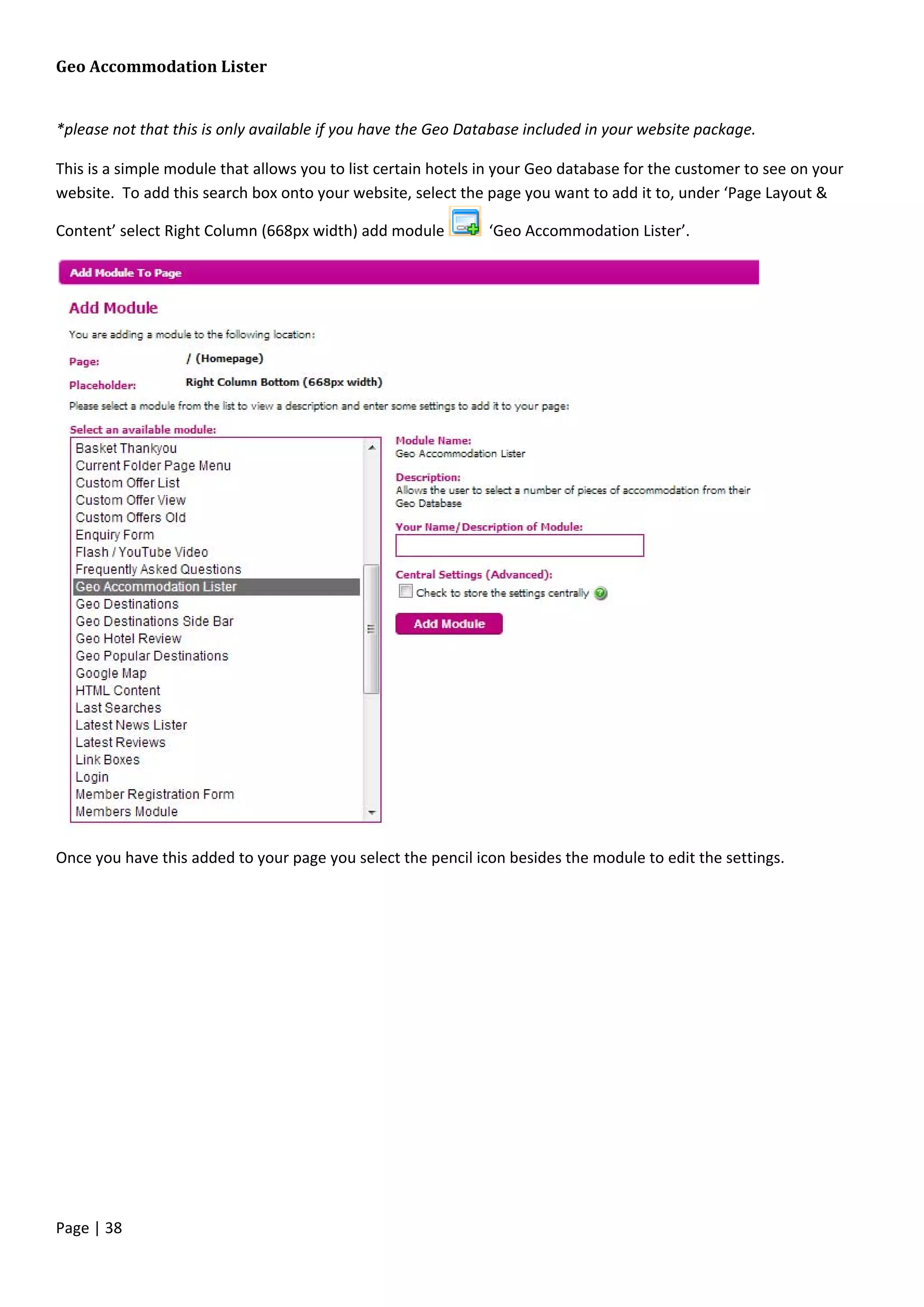 Page | 38
Geo Accommodation Lister
*please not that this is only available if you have the Geo Database included in your website package.
This is a simple module that allows you to list certain hotels in your Geo database for the customer to see on your
website. To add this search box onto your website, select the page you want to add it to, under ‘Page Layout &
Content’ select Right Column (668px width) add module ‘Geo Accommodation Lister’.
Once you have this added to your page you select the pencil icon besides the module to edit the settings.
 