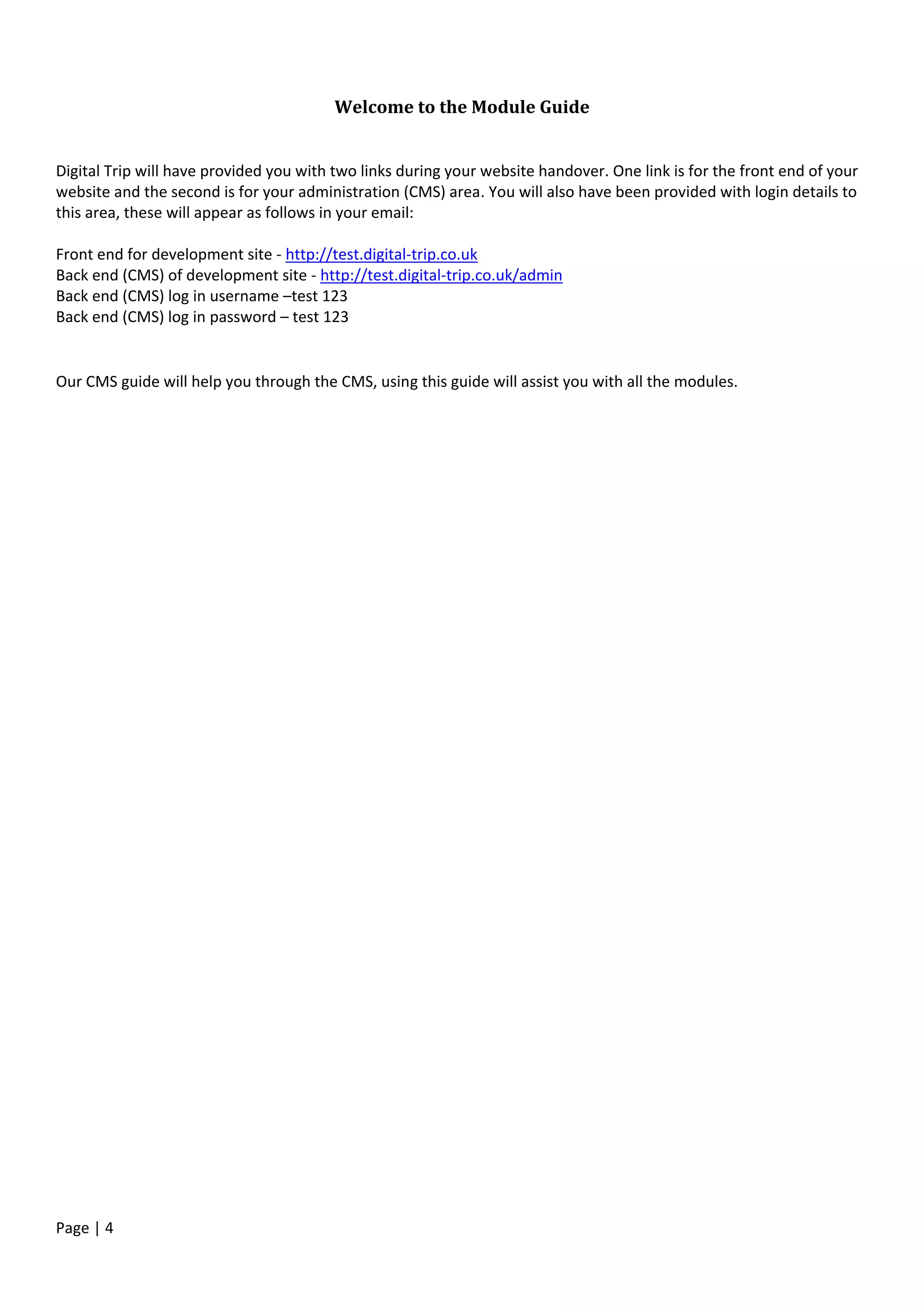 Page | 4
Welcome to the Module Guide
Digital Trip will have provided you with two links during your website handover. One link is for the front end of your
website and the second is for your administration (CMS) area. You will also have been provided with login details to
this area, these will appear as follows in your email:
Front end for development site - http://test.digital-trip.co.uk
Back end (CMS) of development site - http://test.digital-trip.co.uk/admin
Back end (CMS) log in username –test 123
Back end (CMS) log in password – test 123
Our CMS guide will help you through the CMS, using this guide will assist you with all the modules.
 