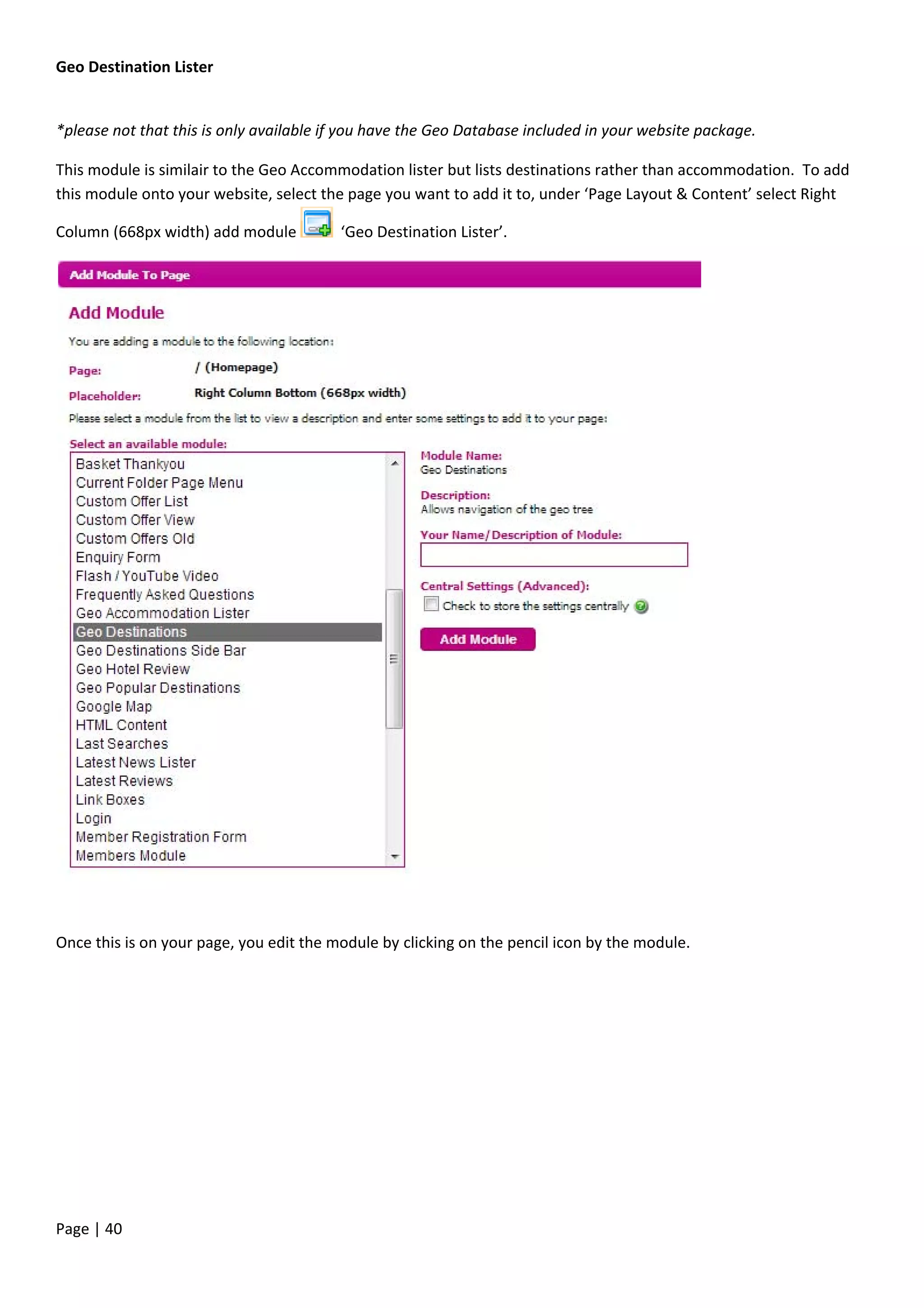 Page | 40
Geo Destination Lister
*please not that this is only available if you have the Geo Database included in your website package.
This module is similair to the Geo Accommodation lister but lists destinations rather than accommodation. To add
this module onto your website, select the page you want to add it to, under ‘Page Layout & Content’ select Right
Column (668px width) add module ‘Geo Destination Lister’.
Once this is on your page, you edit the module by clicking on the pencil icon by the module.
 