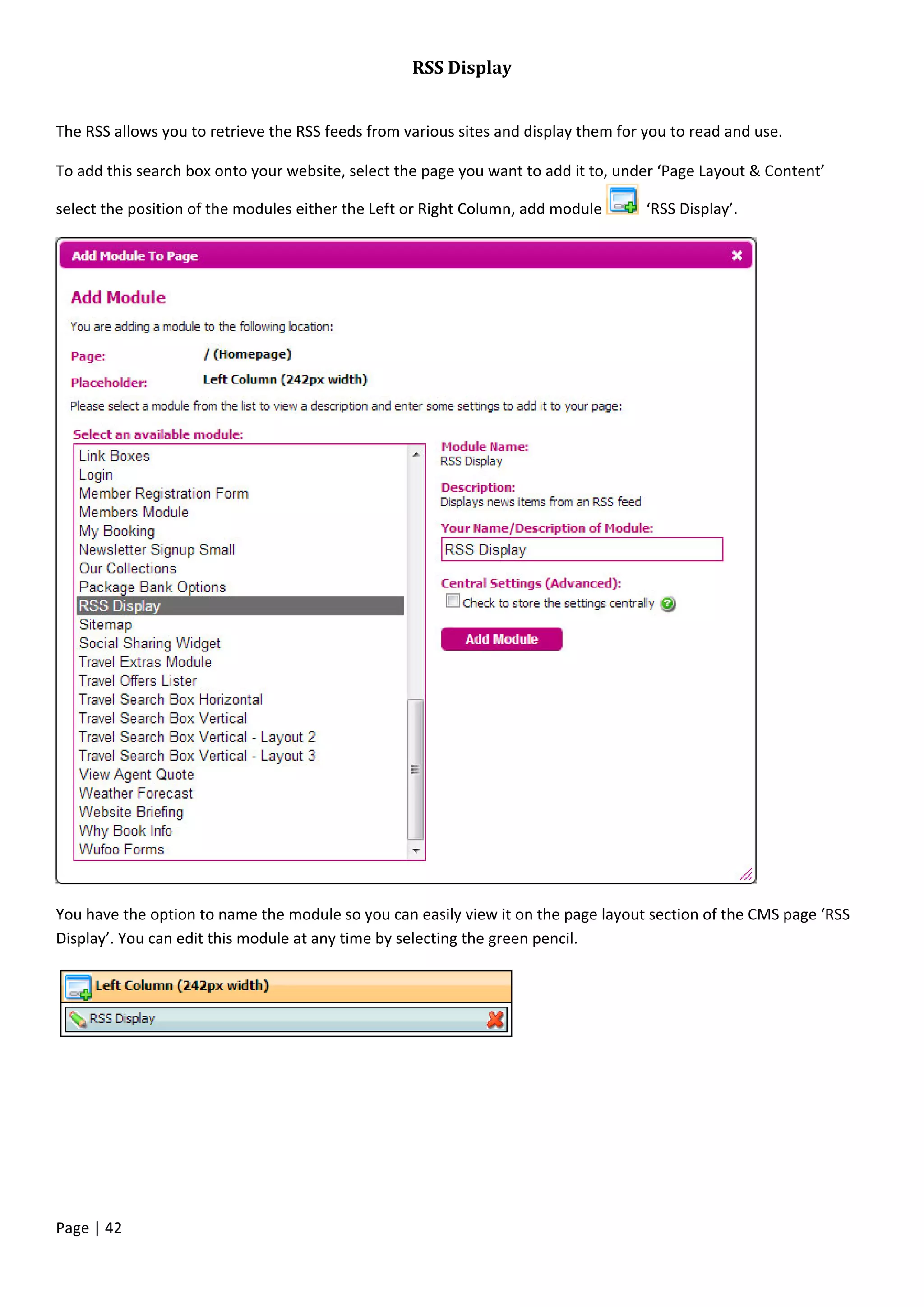 Page | 42
RSS Display
The RSS allows you to retrieve the RSS feeds from various sites and display them for you to read and use.
To add this search box onto your website, select the page you want to add it to, under ‘Page Layout & Content’
select the position of the modules either the Left or Right Column, add module ‘RSS Display’.
You have the option to name the module so you can easily view it on the page layout section of the CMS page ‘RSS
Display’. You can edit this module at any time by selecting the green pencil.
 