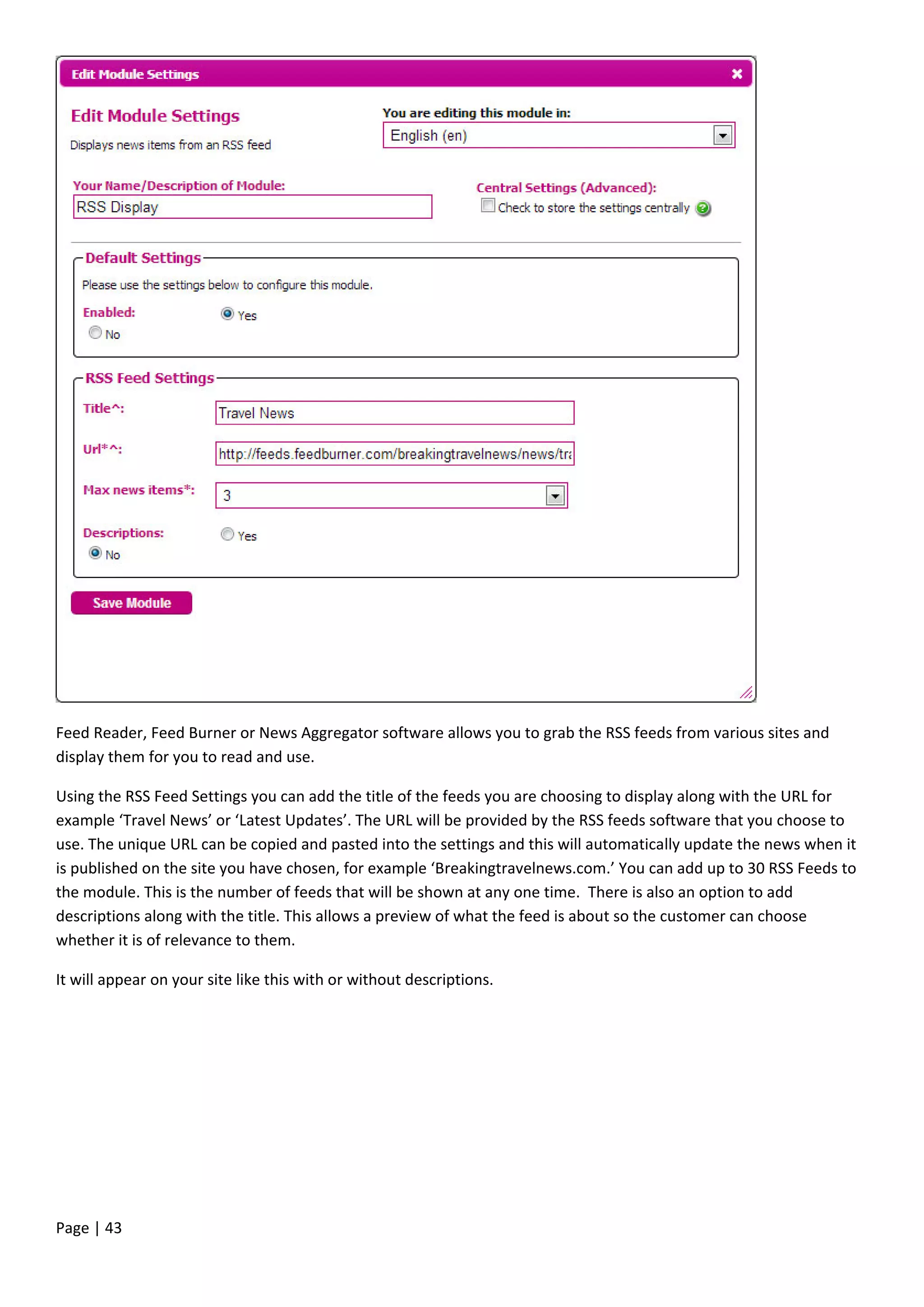 Page | 43
Feed Reader, Feed Burner or News Aggregator software allows you to grab the RSS feeds from various sites and
display them for you to read and use.
Using the RSS Feed Settings you can add the title of the feeds you are choosing to display along with the URL for
example ‘Travel News’ or ‘Latest Updates’. The URL will be provided by the RSS feeds software that you choose to
use. The unique URL can be copied and pasted into the settings and this will automatically update the news when it
is published on the site you have chosen, for example ‘Breakingtravelnews.com.’ You can add up to 30 RSS Feeds to
the module. This is the number of feeds that will be shown at any one time. There is also an option to add
descriptions along with the title. This allows a preview of what the feed is about so the customer can choose
whether it is of relevance to them.
It will appear on your site like this with or without descriptions.
 