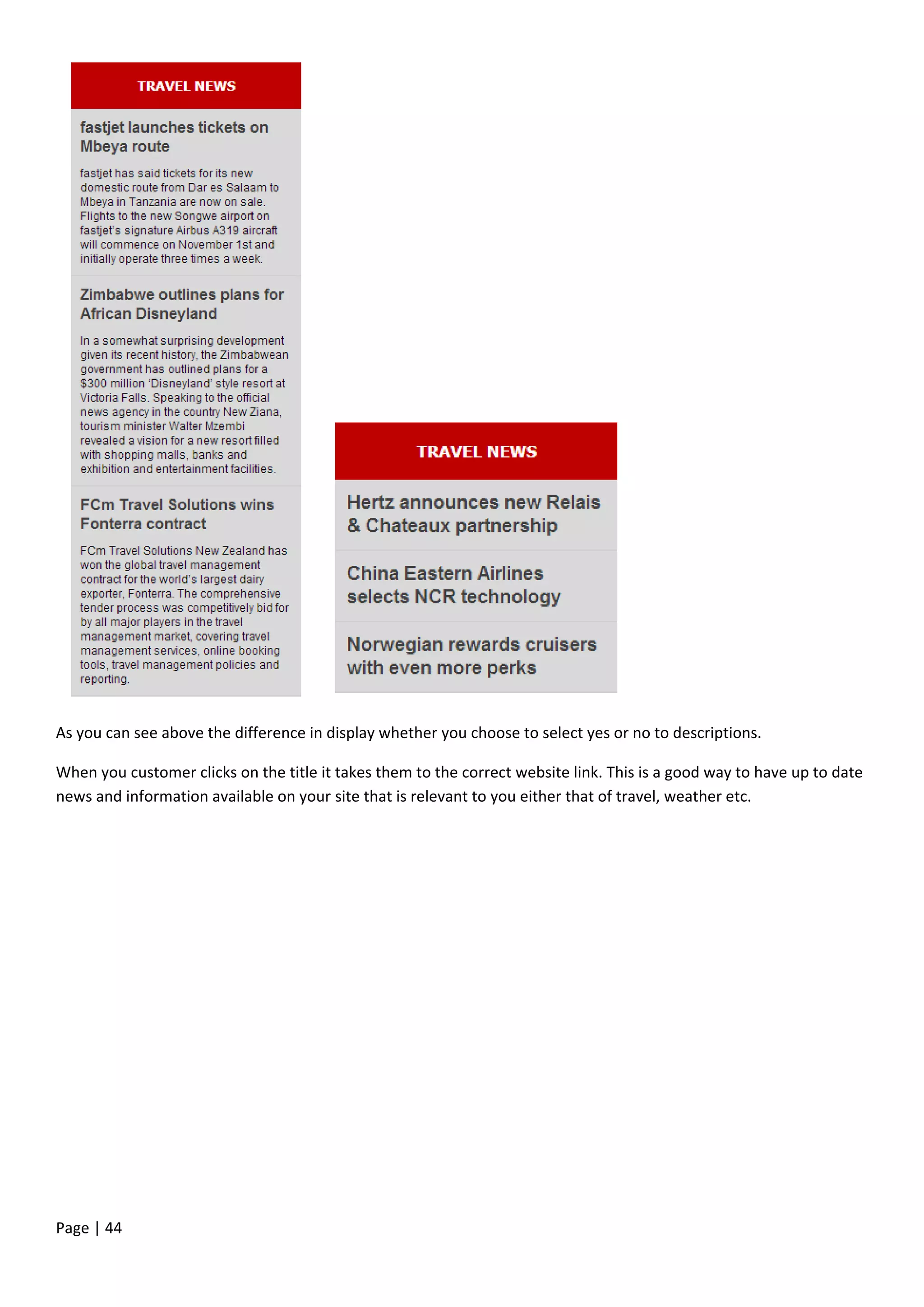 Page | 44
As you can see above the difference in display whether you choose to select yes or no to descriptions.
When you customer clicks on the title it takes them to the correct website link. This is a good way to have up to date
news and information available on your site that is relevant to you either that of travel, weather etc.
 