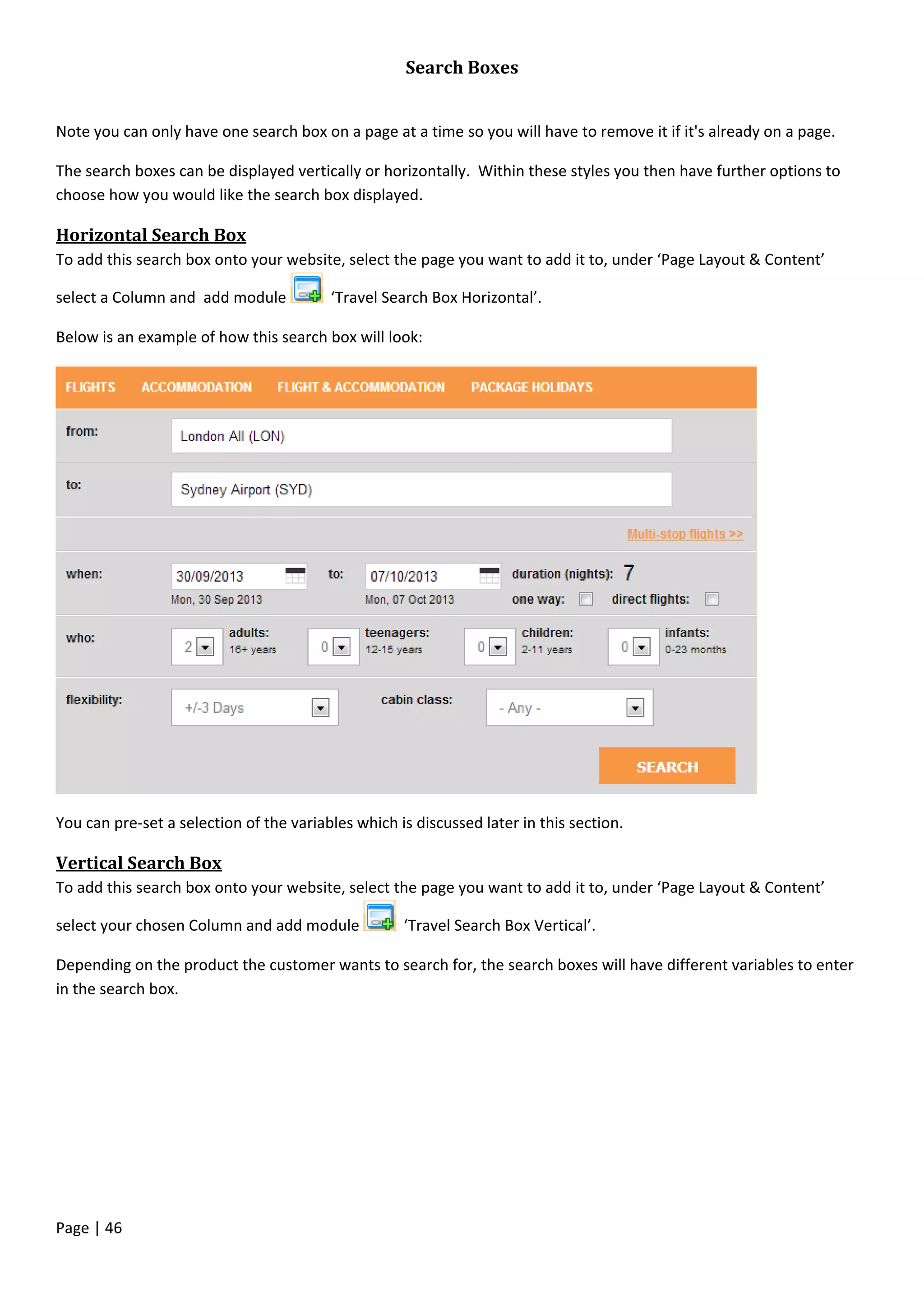 Page | 46
Search Boxes
Note you can only have one search box on a page at a time so you will have to remove it if it's already on a page.
The search boxes can be displayed vertically or horizontally. Within these styles you then have further options to
choose how you would like the search box displayed.
Horizontal Search Box
To add this search box onto your website, select the page you want to add it to, under ‘Page Layout & Content’
select a Column and add module ‘Travel Search Box Horizontal’.
Below is an example of how this search box will look:
You can pre-set a selection of the variables which is discussed later in this section.
Vertical Search Box
To add this search box onto your website, select the page you want to add it to, under ‘Page Layout & Content’
select your chosen Column and add module ‘Travel Search Box Vertical’.
Depending on the product the customer wants to search for, the search boxes will have different variables to enter
in the search box.
 