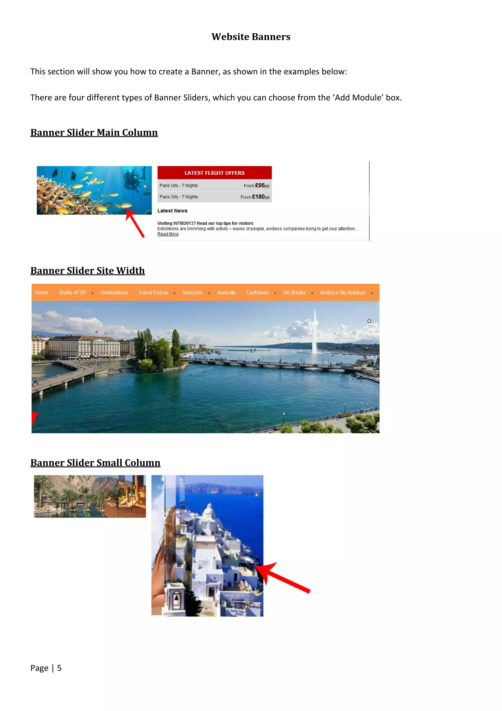 Page | 5
Website Banners
This section will show you how to create a Banner, as shown in the examples below:
There are four different types of Banner Sliders, which you can choose from the ‘Add Module’ box.
Banner Slider Main Column
Banner Slider Site Width
Banner Slider Small Column
 