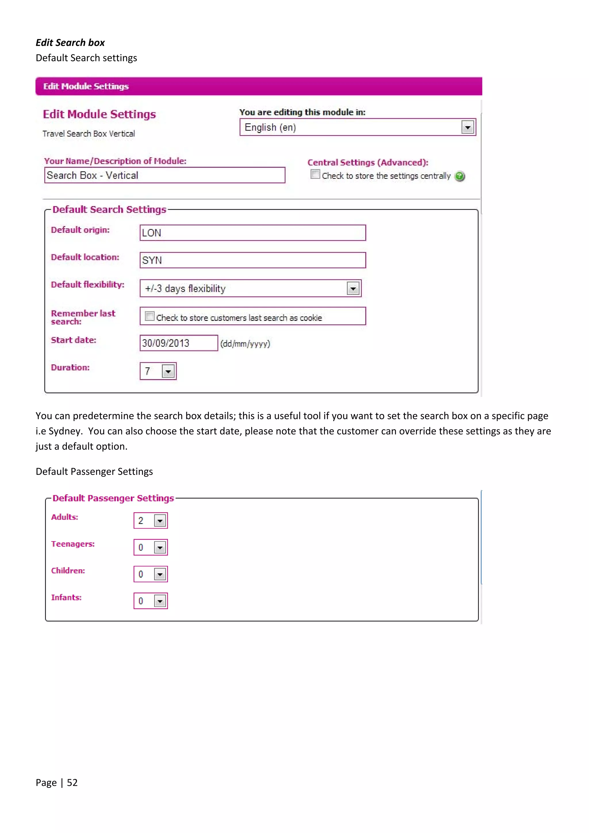 Page | 52
Edit Search box
Default Search settings
You can predetermine the search box details; this is a useful tool if you want to set the search box on a specific page
i.e Sydney. You can also choose the start date, please note that the customer can override these settings as they are
just a default option.
Default Passenger Settings
 
