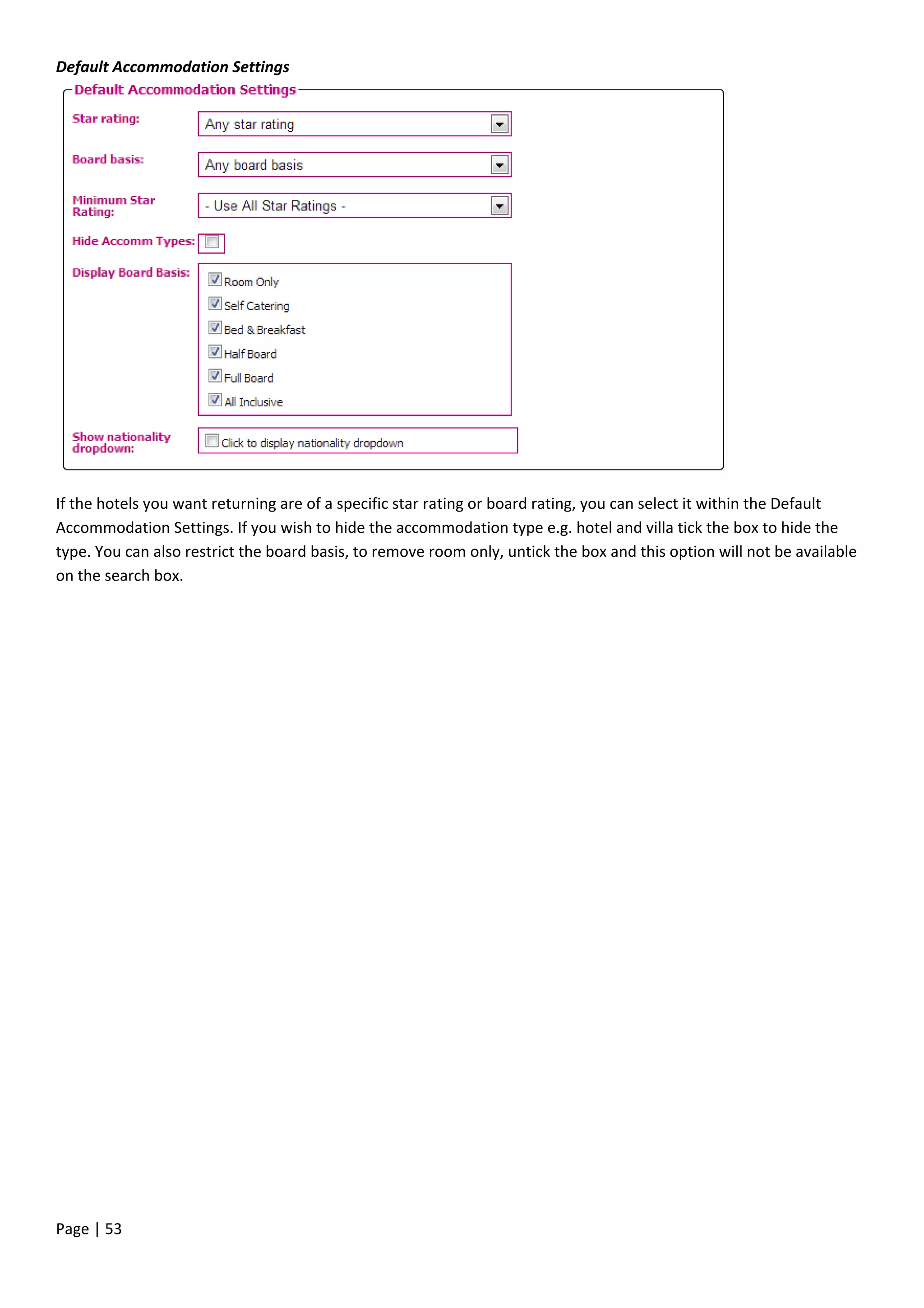 Page | 53
Default Accommodation Settings
If the hotels you want returning are of a specific star rating or board rating, you can select it within the Default
Accommodation Settings. If you wish to hide the accommodation type e.g. hotel and villa tick the box to hide the
type. You can also restrict the board basis, to remove room only, untick the box and this option will not be available
on the search box.
 