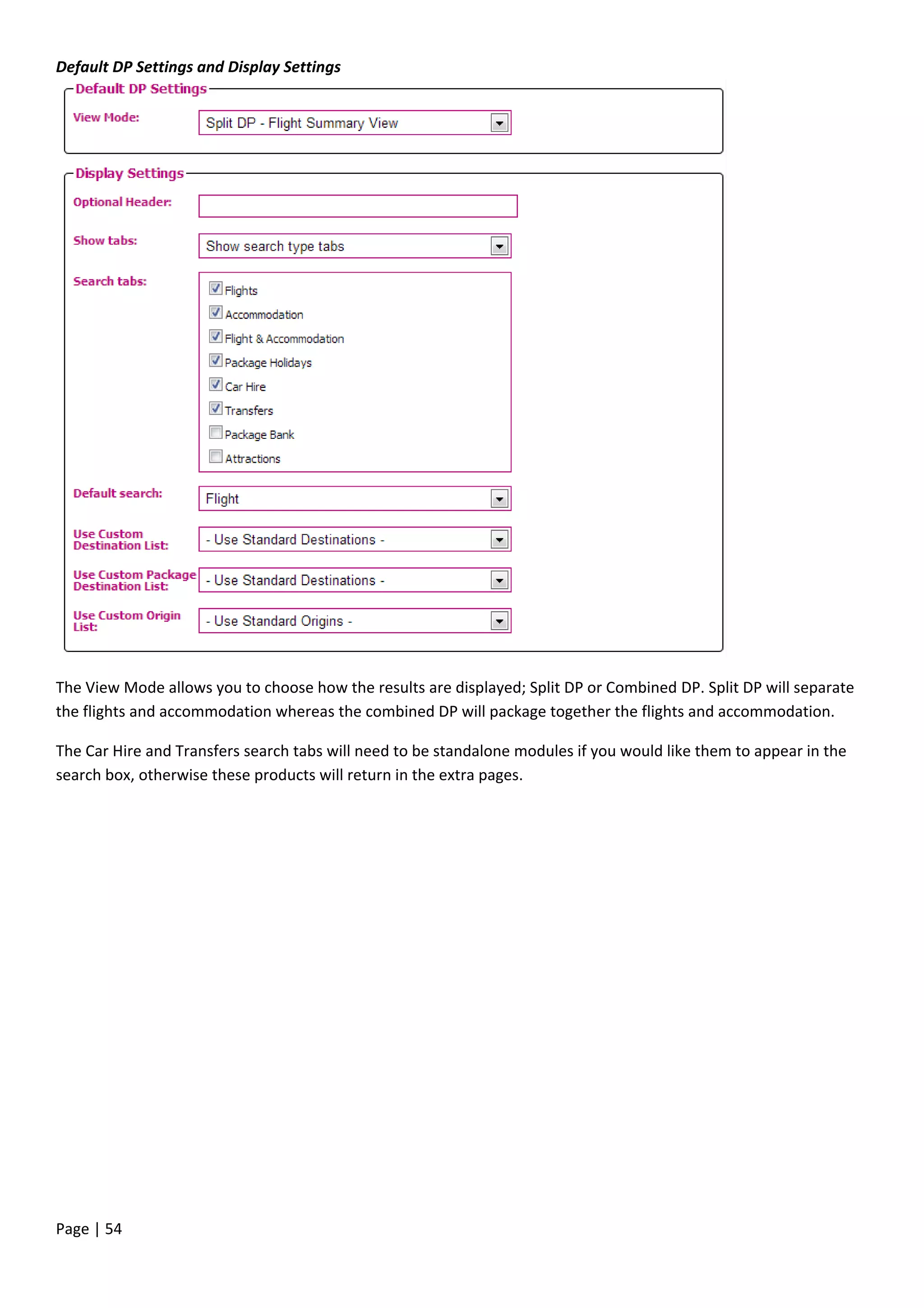 Page | 54
Default DP Settings and Display Settings
The View Mode allows you to choose how the results are displayed; Split DP or Combined DP. Split DP will separate
the flights and accommodation whereas the combined DP will package together the flights and accommodation.
The Car Hire and Transfers search tabs will need to be standalone modules if you would like them to appear in the
search box, otherwise these products will return in the extra pages.
 