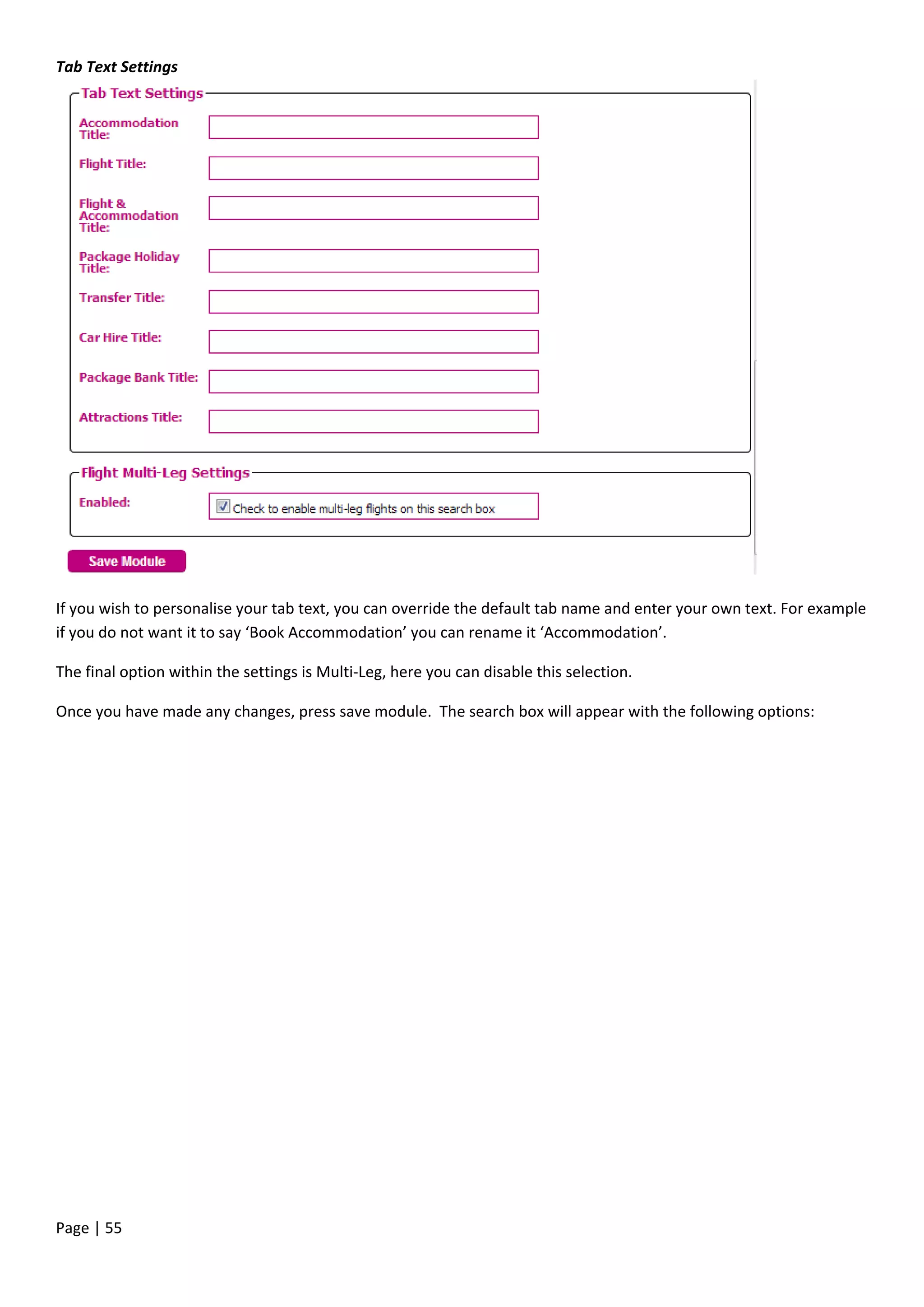 Page | 55
Tab Text Settings
If you wish to personalise your tab text, you can override the default tab name and enter your own text. For example
if you do not want it to say ‘Book Accommodation’ you can rename it ‘Accommodation’.
The final option within the settings is Multi-Leg, here you can disable this selection.
Once you have made any changes, press save module. The search box will appear with the following options:
 