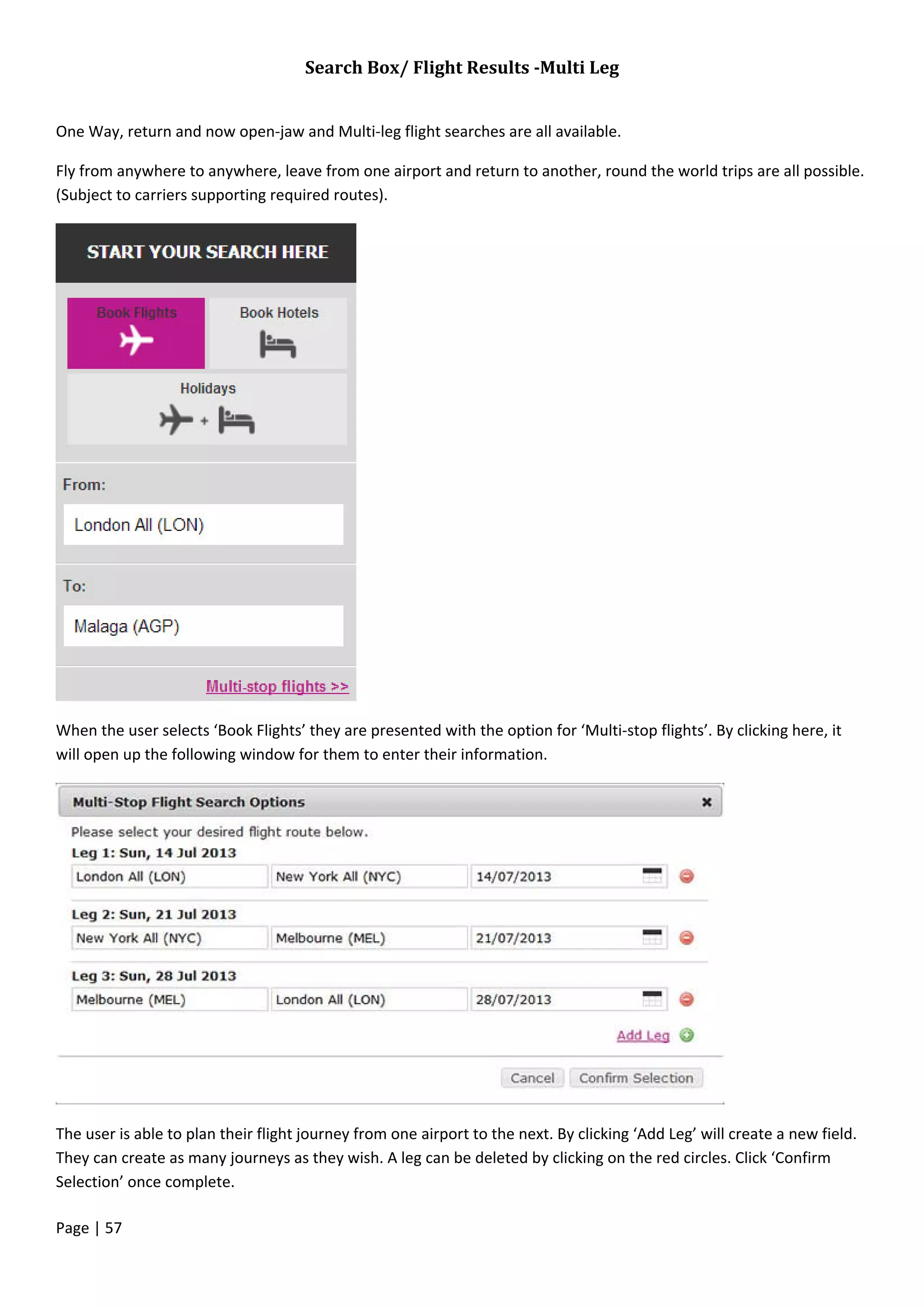 Page | 57
Search Box/ Flight Results -Multi Leg
One Way, return and now open-jaw and Multi-leg flight searches are all available.
Fly from anywhere to anywhere, leave from one airport and return to another, round the world trips are all possible.
(Subject to carriers supporting required routes).
When the user selects ‘Book Flights’ they are presented with the option for ‘Multi-stop flights’. By clicking here, it
will open up the following window for them to enter their information.
The user is able to plan their flight journey from one airport to the next. By clicking ‘Add Leg’ will create a new field.
They can create as many journeys as they wish. A leg can be deleted by clicking on the red circles. Click ‘Confirm
Selection’ once complete.
 