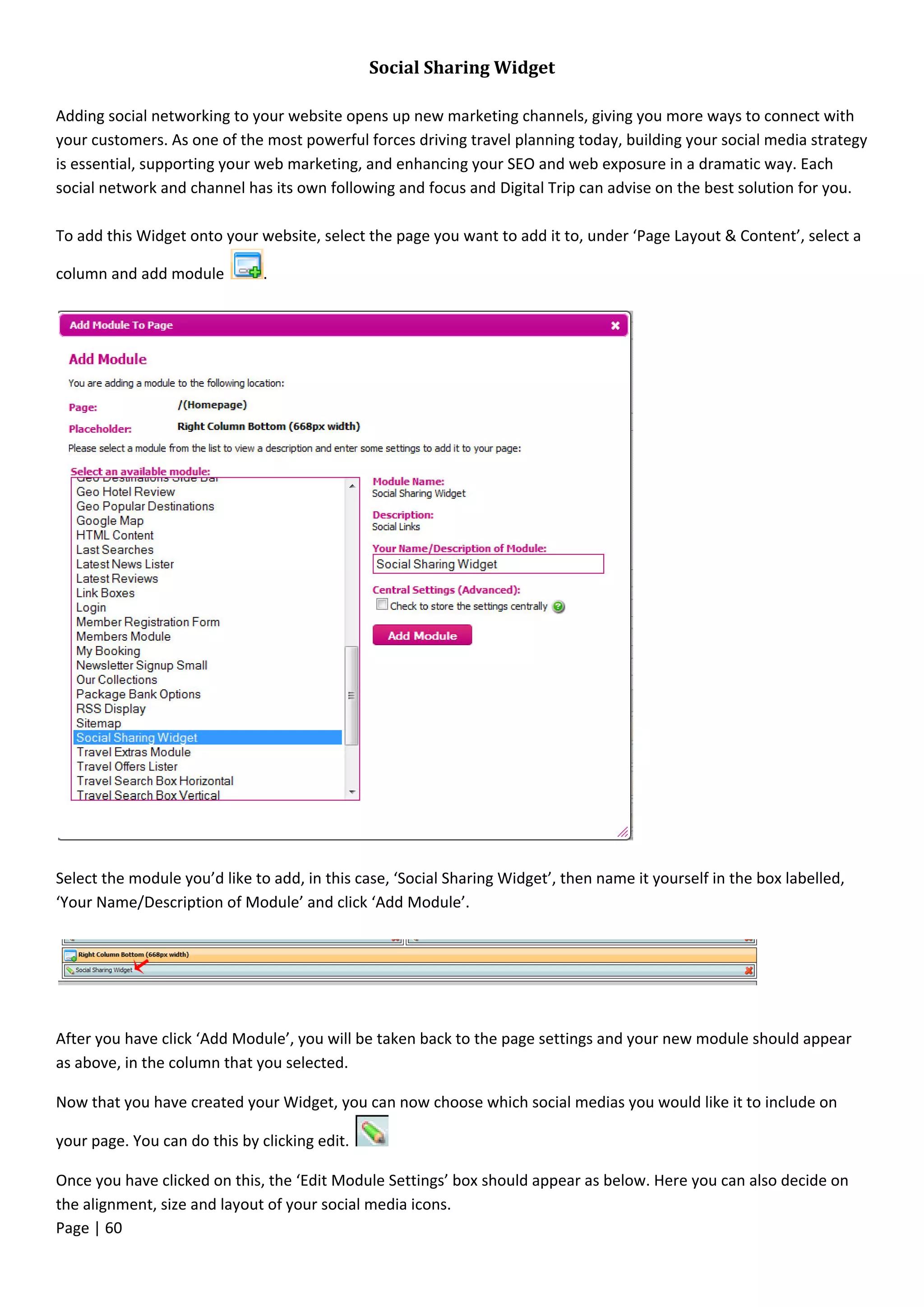 Page | 60
Social Sharing Widget
Adding social networking to your website opens up new marketing channels, giving you more ways to connect with
your customers. As one of the most powerful forces driving travel planning today, building your social media strategy
is essential, supporting your web marketing, and enhancing your SEO and web exposure in a dramatic way. Each
social network and channel has its own following and focus and Digital Trip can advise on the best solution for you.
To add this Widget onto your website, select the page you want to add it to, under ‘Page Layout & Content’, select a
column and add module .
Select the module you’d like to add, in this case, ‘Social Sharing Widget’, then name it yourself in the box labelled,
‘Your Name/Description of Module’ and click ‘Add Module’.
After you have click ‘Add Module’, you will be taken back to the page settings and your new module should appear
as above, in the column that you selected.
Now that you have created your Widget, you can now choose which social medias you would like it to include on
your page. You can do this by clicking edit.
Once you have clicked on this, the ‘Edit Module Settings’ box should appear as below. Here you can also decide on
the alignment, size and layout of your social media icons.
 