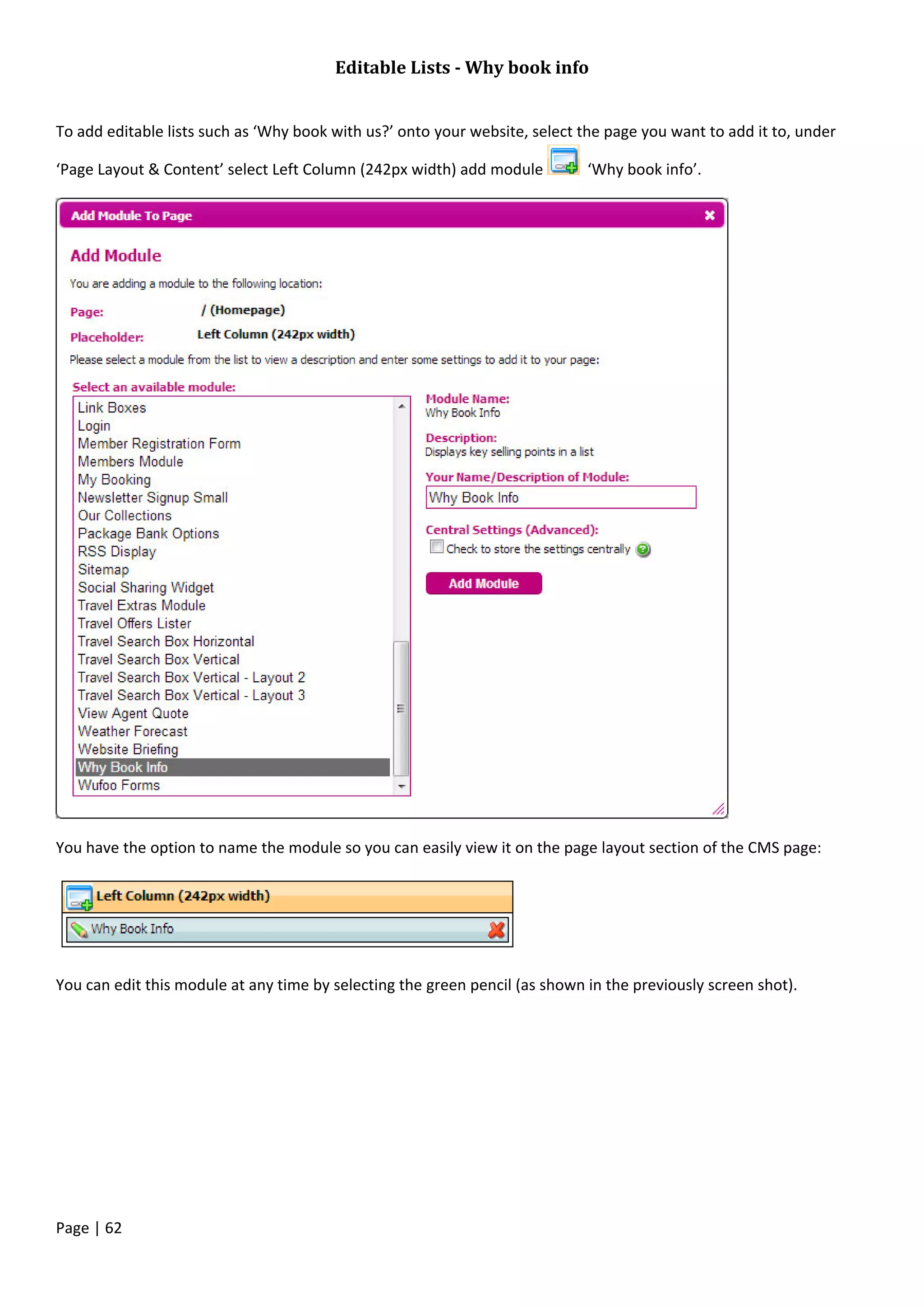 Page | 62
Editable Lists - Why book info
To add editable lists such as ‘Why book with us?’ onto your website, select the page you want to add it to, under
‘Page Layout & Content’ select Left Column (242px width) add module ‘Why book info’.
You have the option to name the module so you can easily view it on the page layout section of the CMS page:
You can edit this module at any time by selecting the green pencil (as shown in the previously screen shot).
 