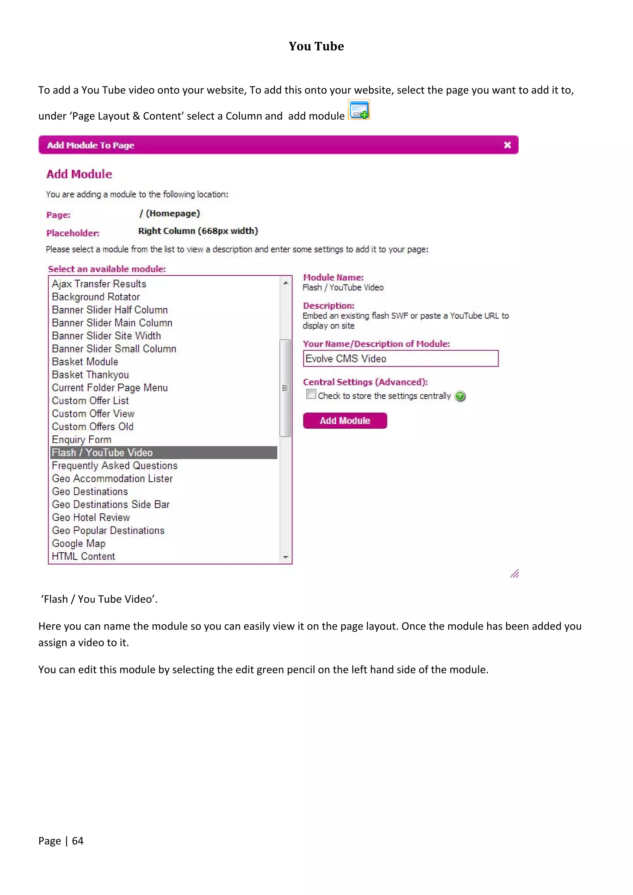 Page | 64
You Tube
To add a You Tube video onto your website, To add this onto your website, select the page you want to add it to,
under ‘Page Layout & Content’ select a Column and add module
‘Flash / You Tube Video’.
Here you can name the module so you can easily view it on the page layout. Once the module has been added you
assign a video to it.
You can edit this module by selecting the edit green pencil on the left hand side of the module.
 