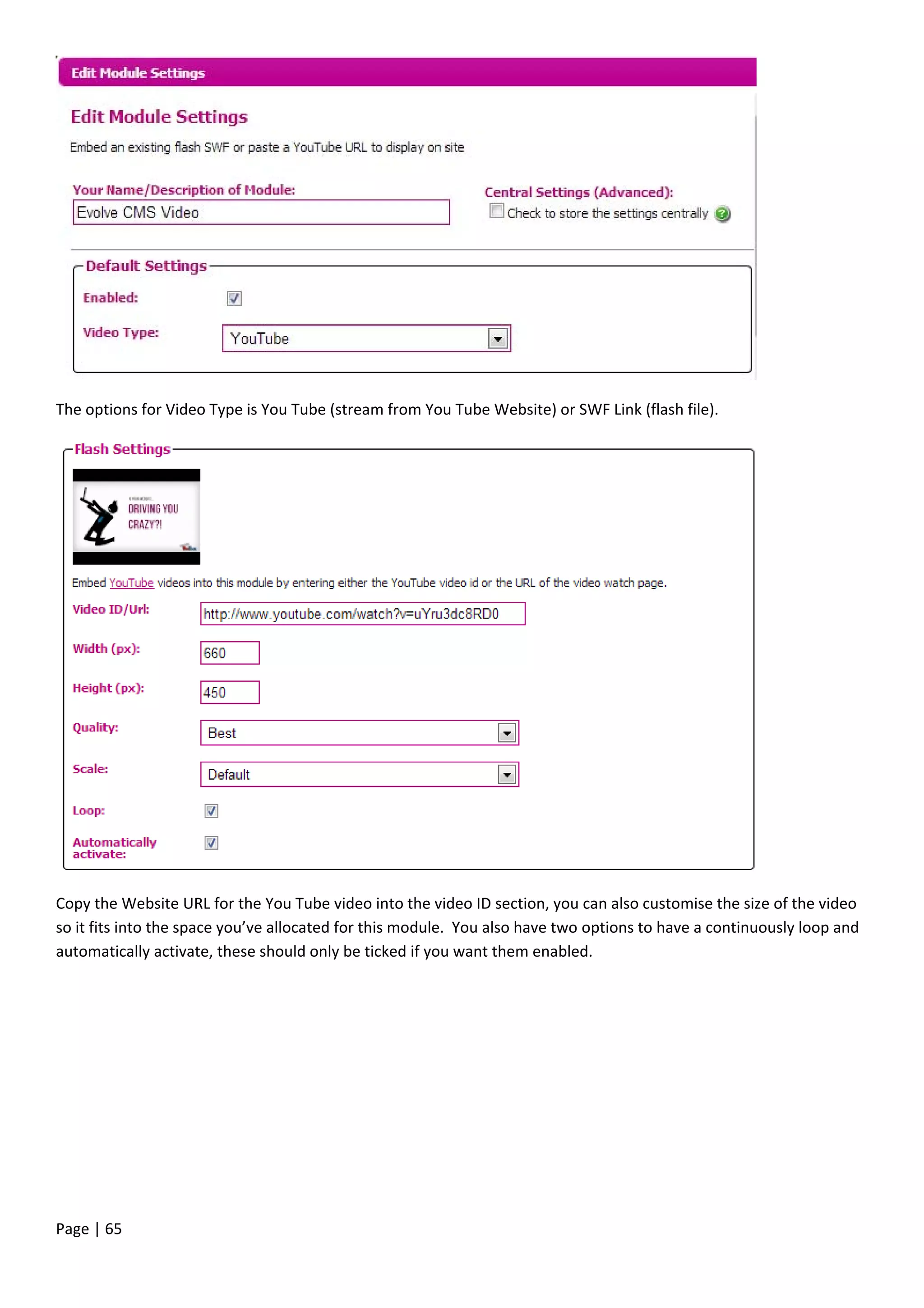 Page | 65
The options for Video Type is You Tube (stream from You Tube Website) or SWF Link (flash file).
Copy the Website URL for the You Tube video into the video ID section, you can also customise the size of the video
so it fits into the space you’ve allocated for this module. You also have two options to have a continuously loop and
automatically activate, these should only be ticked if you want them enabled.
 
