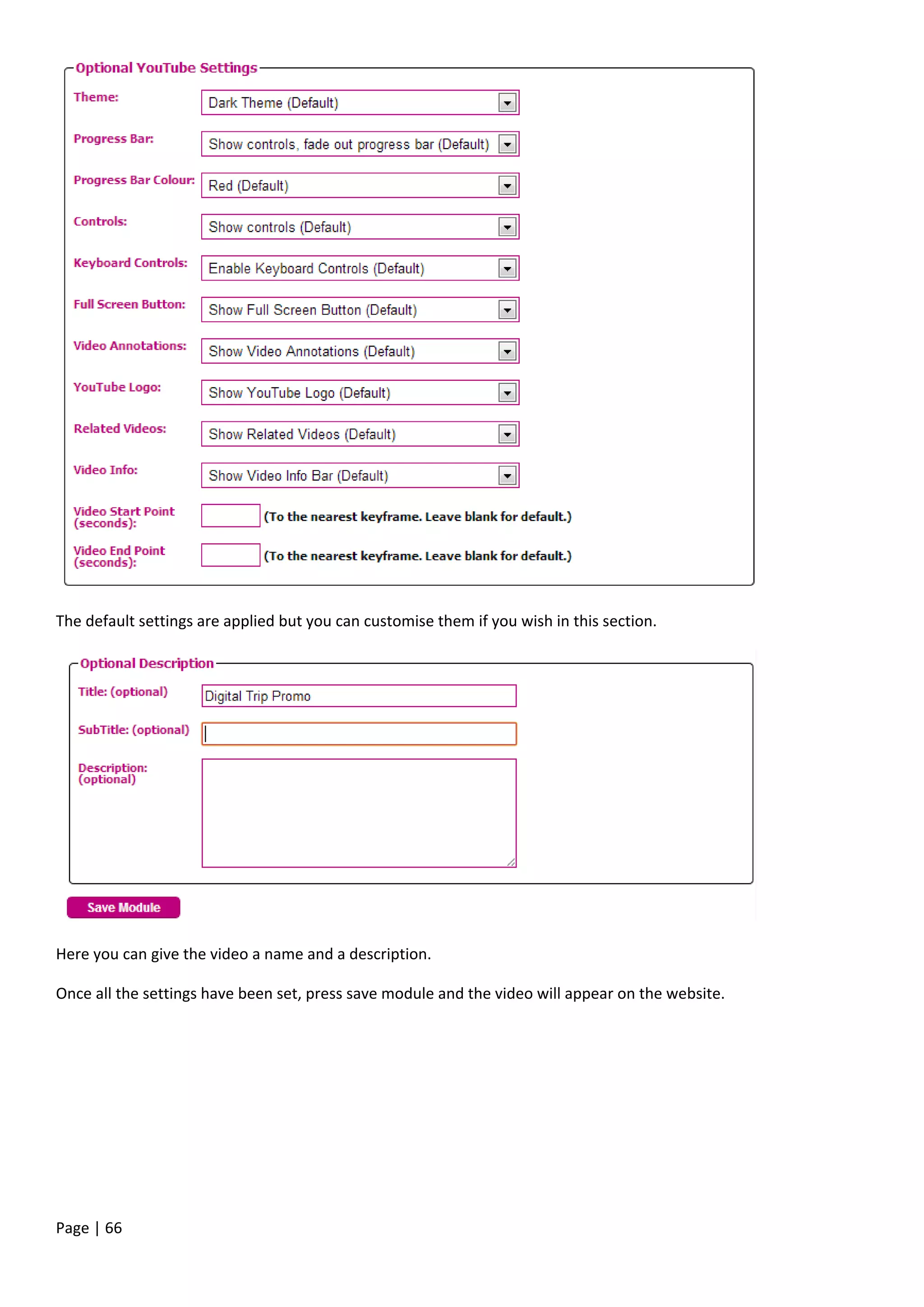 Page | 66
The default settings are applied but you can customise them if you wish in this section.
Here you can give the video a name and a description.
Once all the settings have been set, press save module and the video will appear on the website.
 