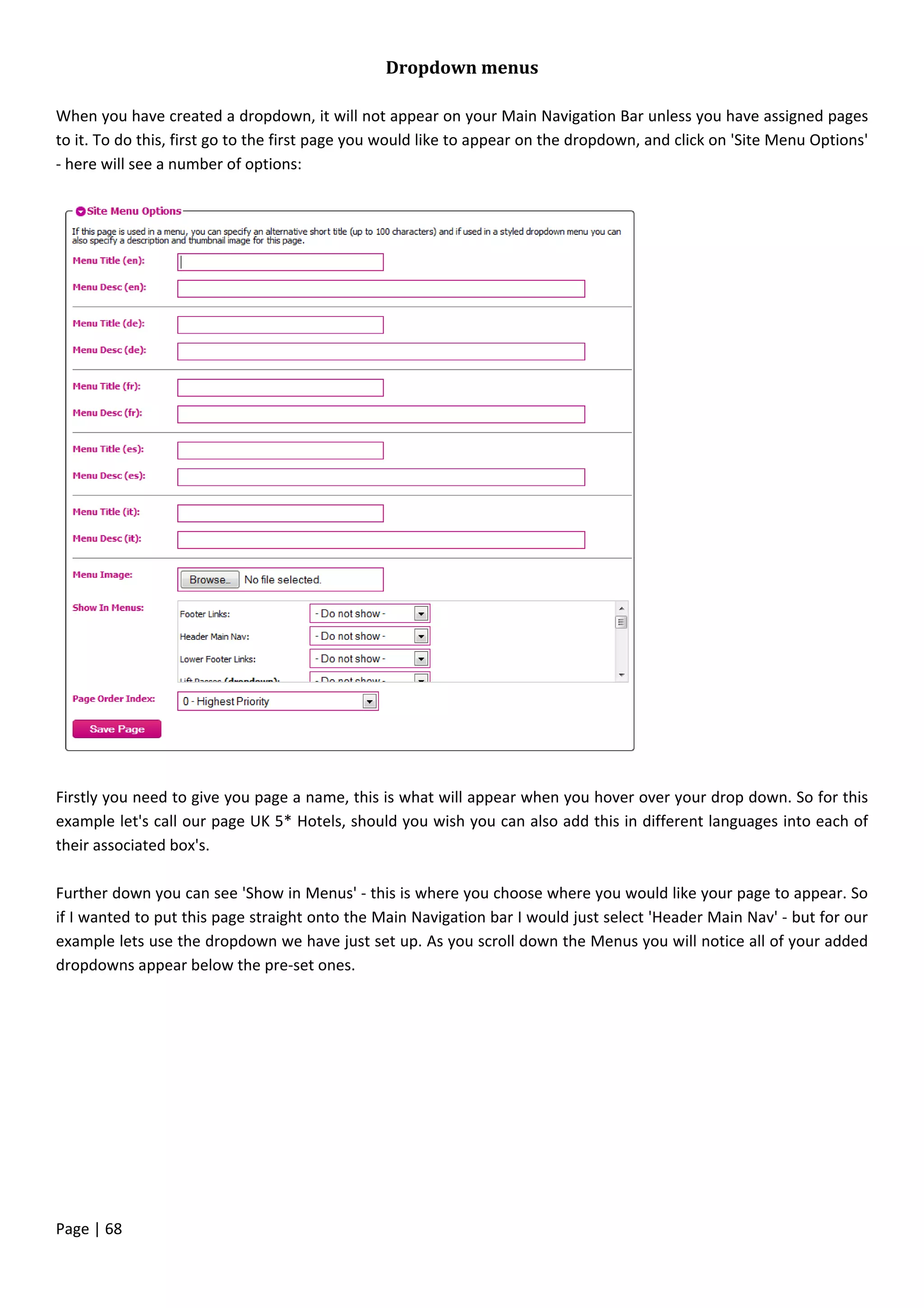 Page | 68
Dropdown menus
When you have created a dropdown, it will not appear on your Main Navigation Bar unless you have assigned pages
to it. To do this, first go to the first page you would like to appear on the dropdown, and click on 'Site Menu Options'
- here will see a number of options:
Firstly you need to give you page a name, this is what will appear when you hover over your drop down. So for this
example let's call our page UK 5* Hotels, should you wish you can also add this in different languages into each of
their associated box's.
Further down you can see 'Show in Menus' - this is where you choose where you would like your page to appear. So
if I wanted to put this page straight onto the Main Navigation bar I would just select 'Header Main Nav' - but for our
example lets use the dropdown we have just set up. As you scroll down the Menus you will notice all of your added
dropdowns appear below the pre-set ones.
 