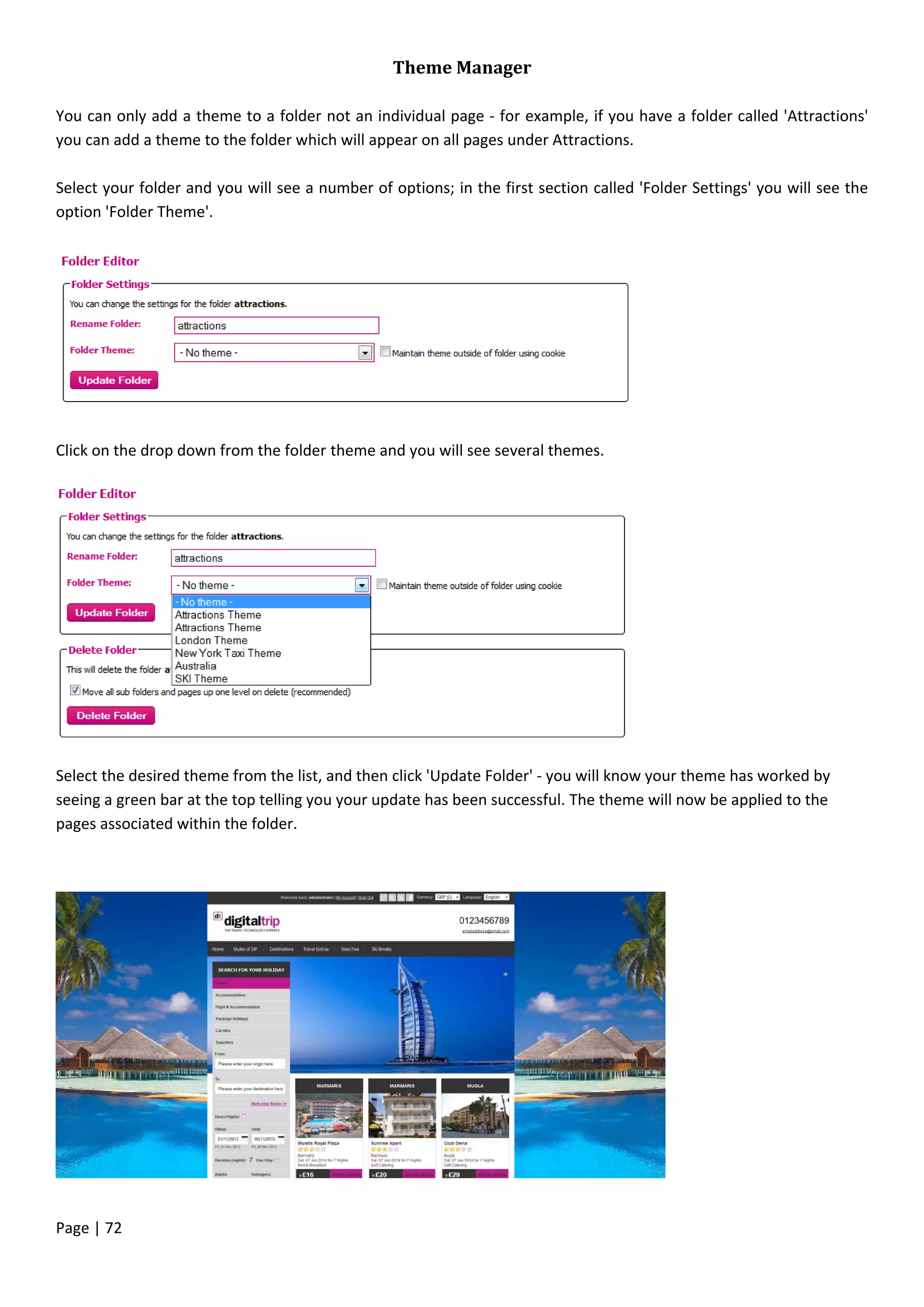 Page | 72
Theme Manager
You can only add a theme to a folder not an individual page - for example, if you have a folder called 'Attractions'
you can add a theme to the folder which will appear on all pages under Attractions.
Select your folder and you will see a number of options; in the first section called 'Folder Settings' you will see the
option 'Folder Theme'.
Click on the drop down from the folder theme and you will see several themes.
Select the desired theme from the list, and then click 'Update Folder' - you will know your theme has worked by
seeing a green bar at the top telling you your update has been successful. The theme will now be applied to the
pages associated within the folder.
 