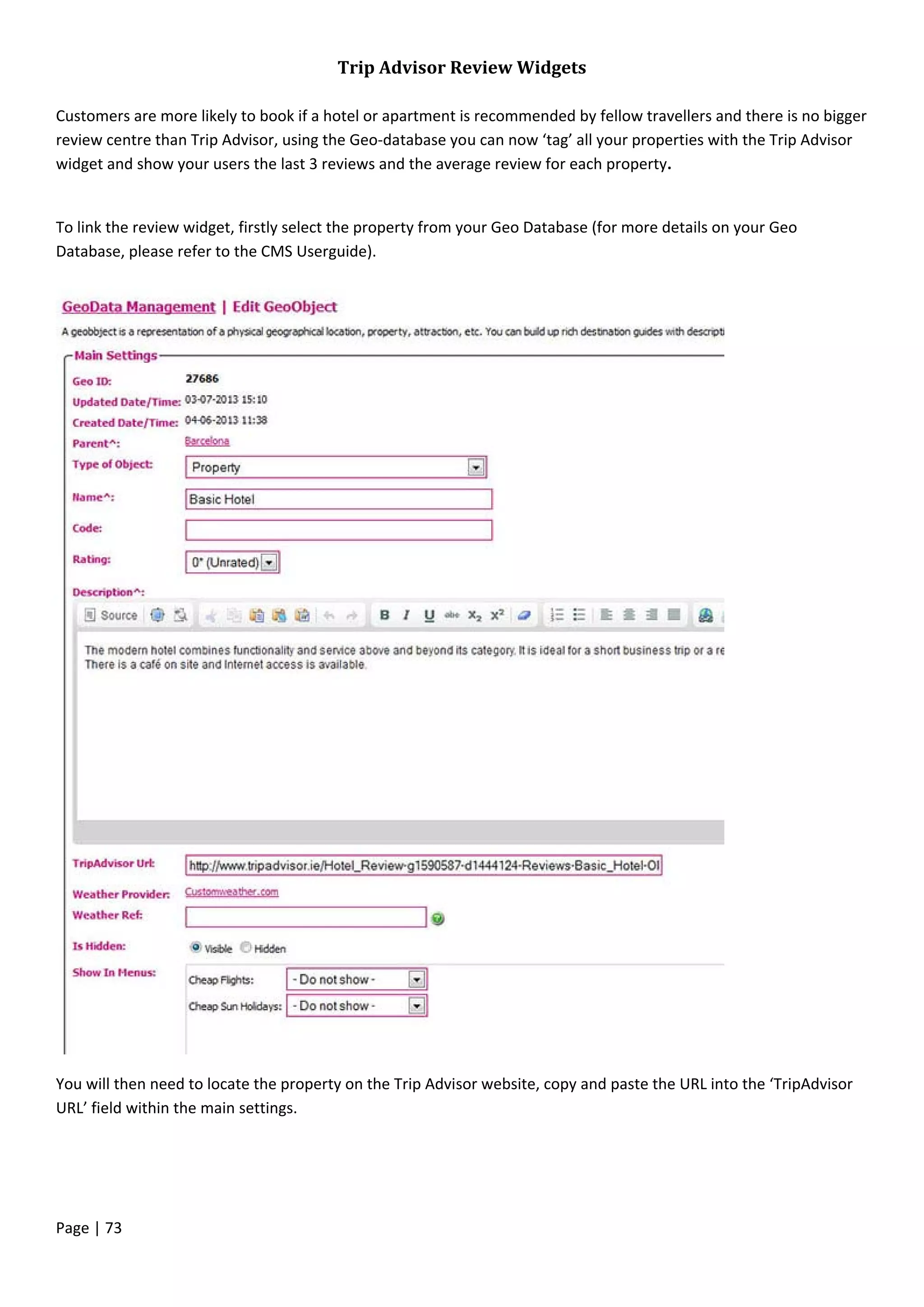 Page | 73
Trip Advisor Review Widgets
Customers are more likely to book if a hotel or apartment is recommended by fellow travellers and there is no bigger
review centre than Trip Advisor, using the Geo-database you can now ‘tag’ all your properties with the Trip Advisor
widget and show your users the last 3 reviews and the average review for each property.
To link the review widget, firstly select the property from your Geo Database (for more details on your Geo
Database, please refer to the CMS Userguide).
You will then need to locate the property on the Trip Advisor website, copy and paste the URL into the ‘TripAdvisor
URL’ field within the main settings.
 