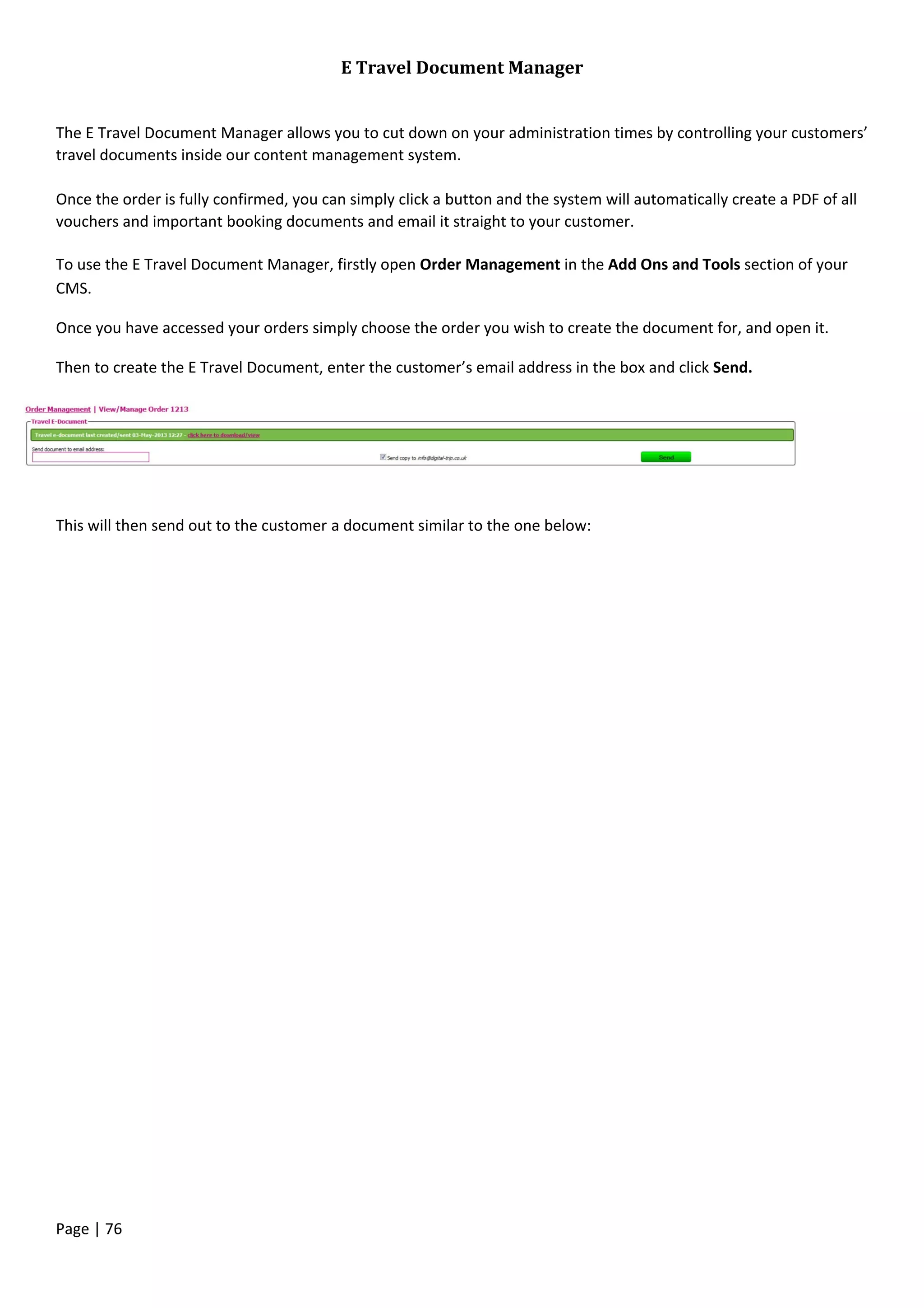 Page | 76
E Travel Document Manager
The E Travel Document Manager allows you to cut down on your administration times by controlling your customers’
travel documents inside our content management system.
Once the order is fully confirmed, you can simply click a button and the system will automatically create a PDF of all
vouchers and important booking documents and email it straight to your customer.
To use the E Travel Document Manager, firstly open Order Management in the Add Ons and Tools section of your
CMS.
Once you have accessed your orders simply choose the order you wish to create the document for, and open it.
Then to create the E Travel Document, enter the customer’s email address in the box and click Send.
This will then send out to the customer a document similar to the one below:
 
