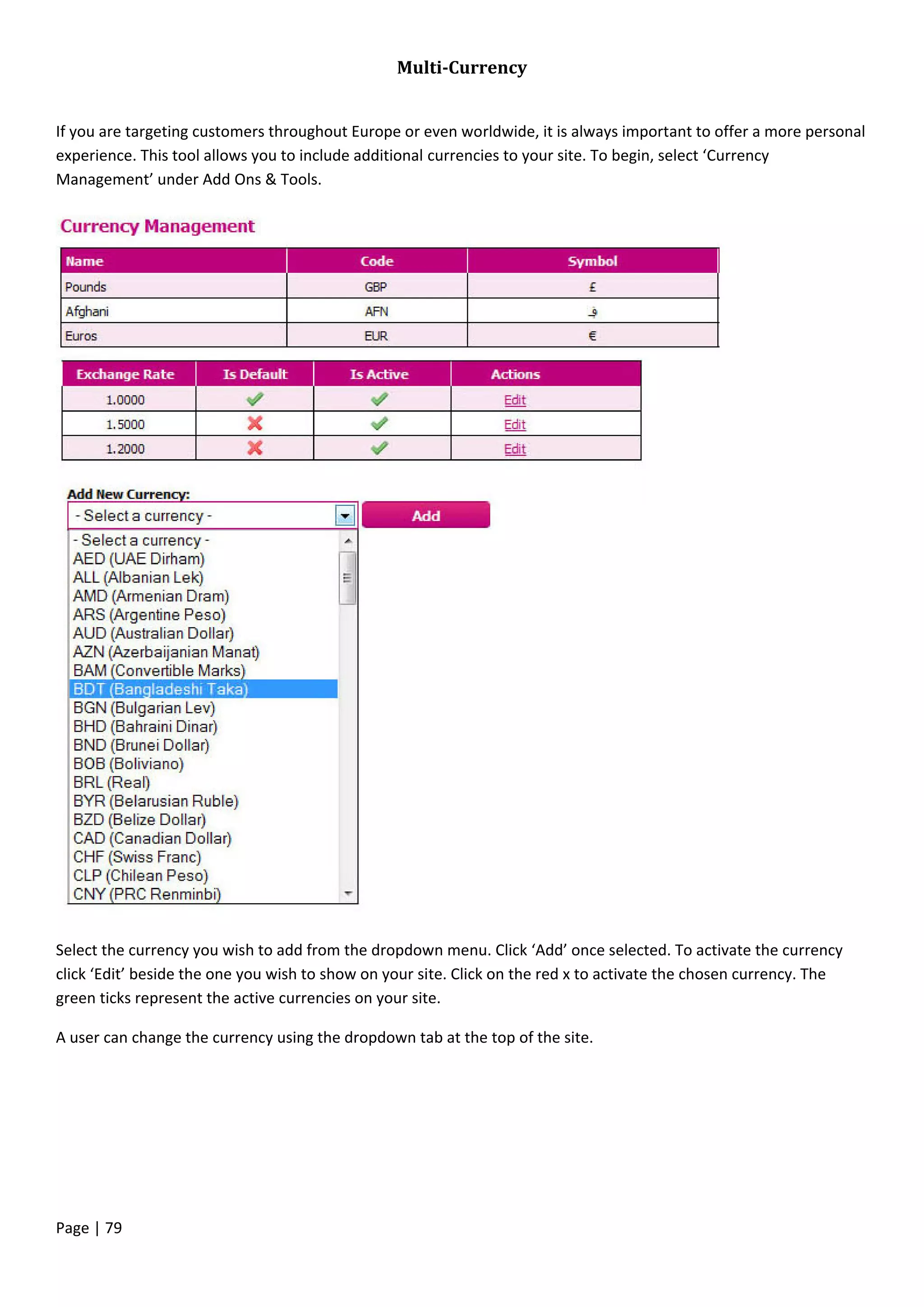 Page | 79
Multi-Currency
If you are targeting customers throughout Europe or even worldwide, it is always important to offer a more personal
experience. This tool allows you to include additional currencies to your site. To begin, select ‘Currency
Management’ under Add Ons & Tools.
Select the currency you wish to add from the dropdown menu. Click ‘Add’ once selected. To activate the currency
click ‘Edit’ beside the one you wish to show on your site. Click on the red x to activate the chosen currency. The
green ticks represent the active currencies on your site.
A user can change the currency using the dropdown tab at the top of the site.
 