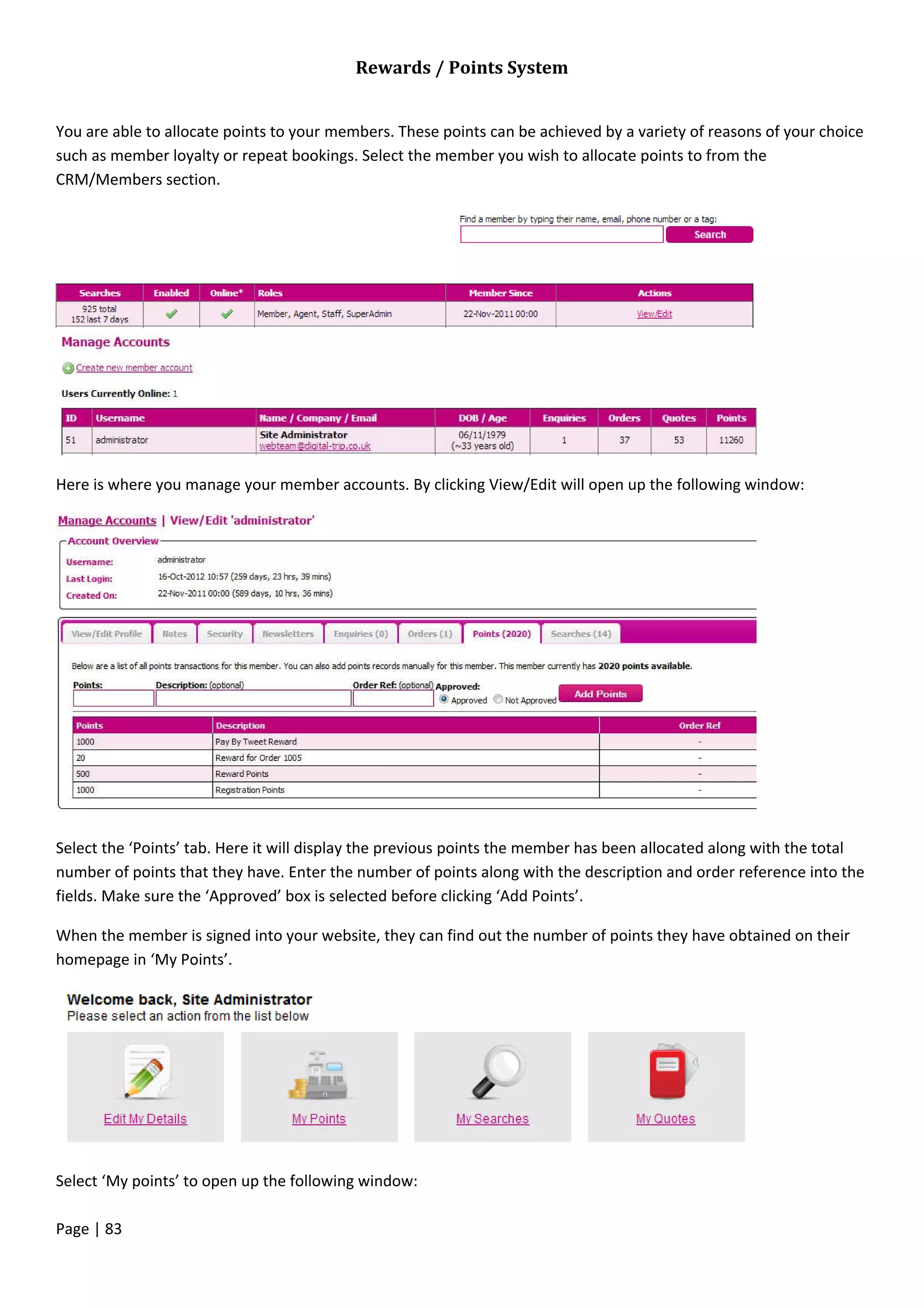 Page | 83
Rewards / Points System
You are able to allocate points to your members. These points can be achieved by a variety of reasons of your choice
such as member loyalty or repeat bookings. Select the member you wish to allocate points to from the
CRM/Members section.
Here is where you manage your member accounts. By clicking View/Edit will open up the following window:
Select the ‘Points’ tab. Here it will display the previous points the member has been allocated along with the total
number of points that they have. Enter the number of points along with the description and order reference into the
fields. Make sure the ‘Approved’ box is selected before clicking ‘Add Points’.
When the member is signed into your website, they can find out the number of points they have obtained on their
homepage in ‘My Points’.
Select ‘My points’ to open up the following window:
 