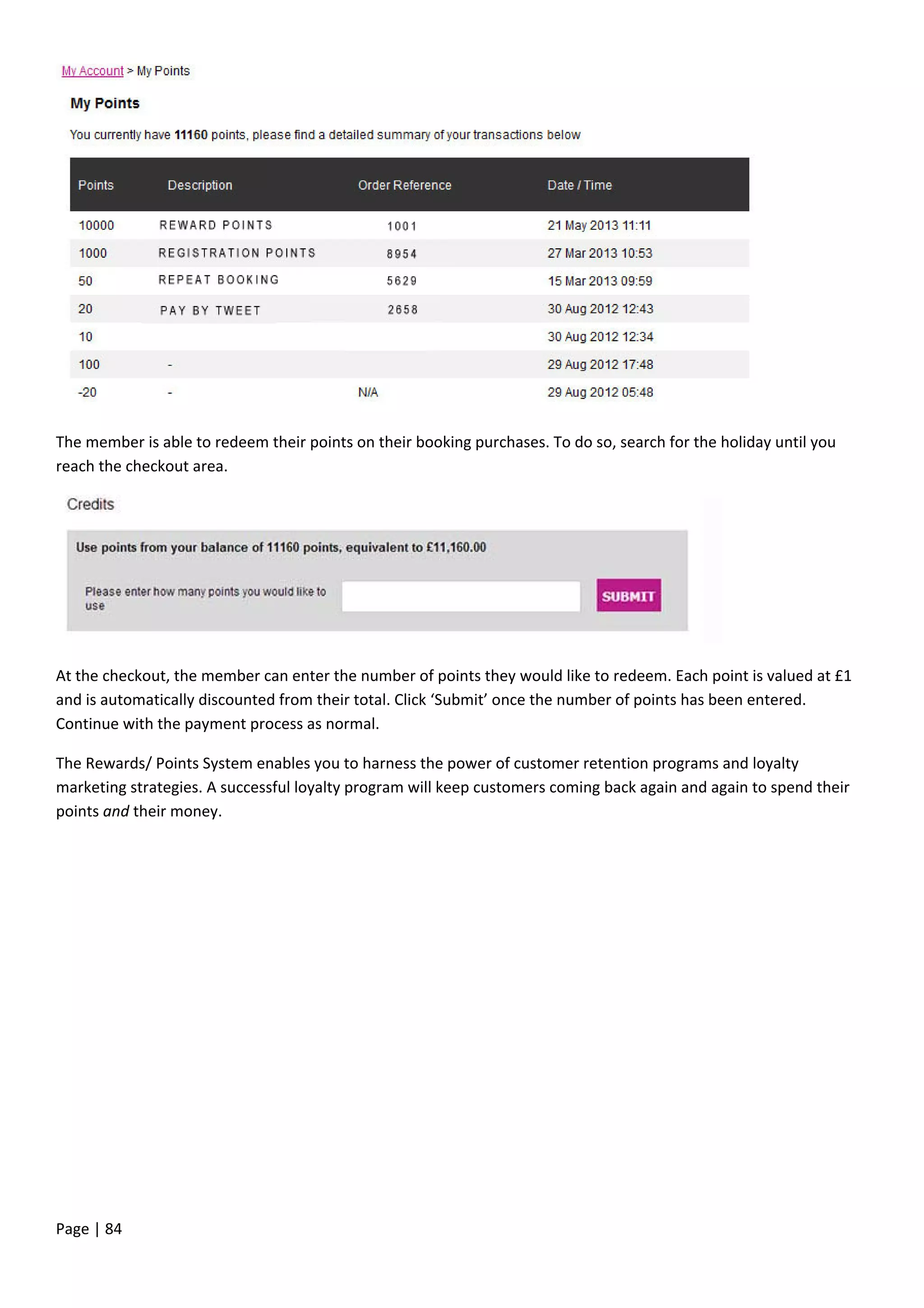 Page | 84
The member is able to redeem their points on their booking purchases. To do so, search for the holiday until you
reach the checkout area.
At the checkout, the member can enter the number of points they would like to redeem. Each point is valued at £1
and is automatically discounted from their total. Click ‘Submit’ once the number of points has been entered.
Continue with the payment process as normal.
The Rewards/ Points System enables you to harness the power of customer retention programs and loyalty
marketing strategies. A successful loyalty program will keep customers coming back again and again to spend their
points and their money.
 