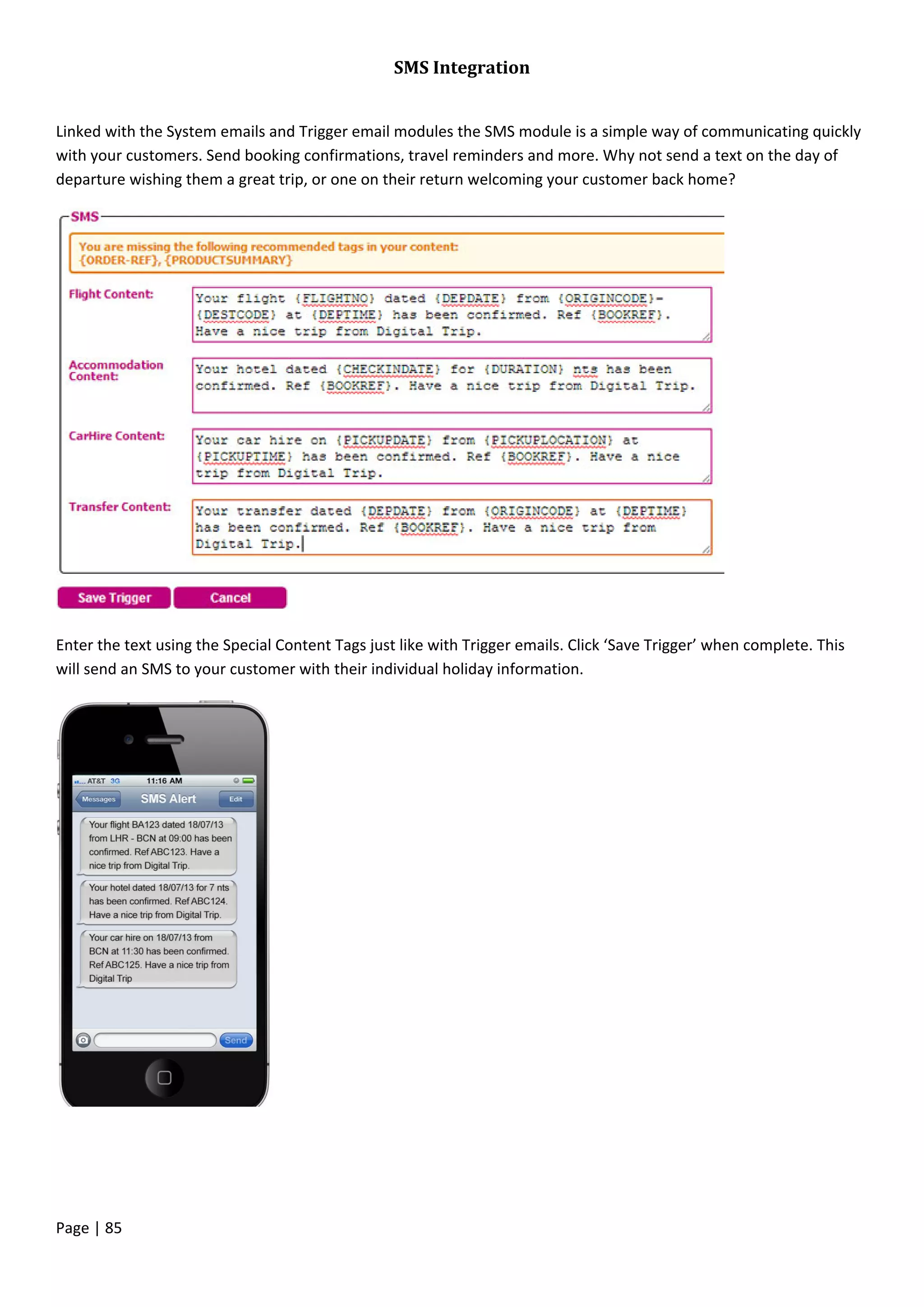 Page | 85
SMS Integration
Linked with the System emails and Trigger email modules the SMS module is a simple way of communicating quickly
with your customers. Send booking confirmations, travel reminders and more. Why not send a text on the day of
departure wishing them a great trip, or one on their return welcoming your customer back home?
Enter the text using the Special Content Tags just like with Trigger emails. Click ‘Save Trigger’ when complete. This
will send an SMS to your customer with their individual holiday information.
 
