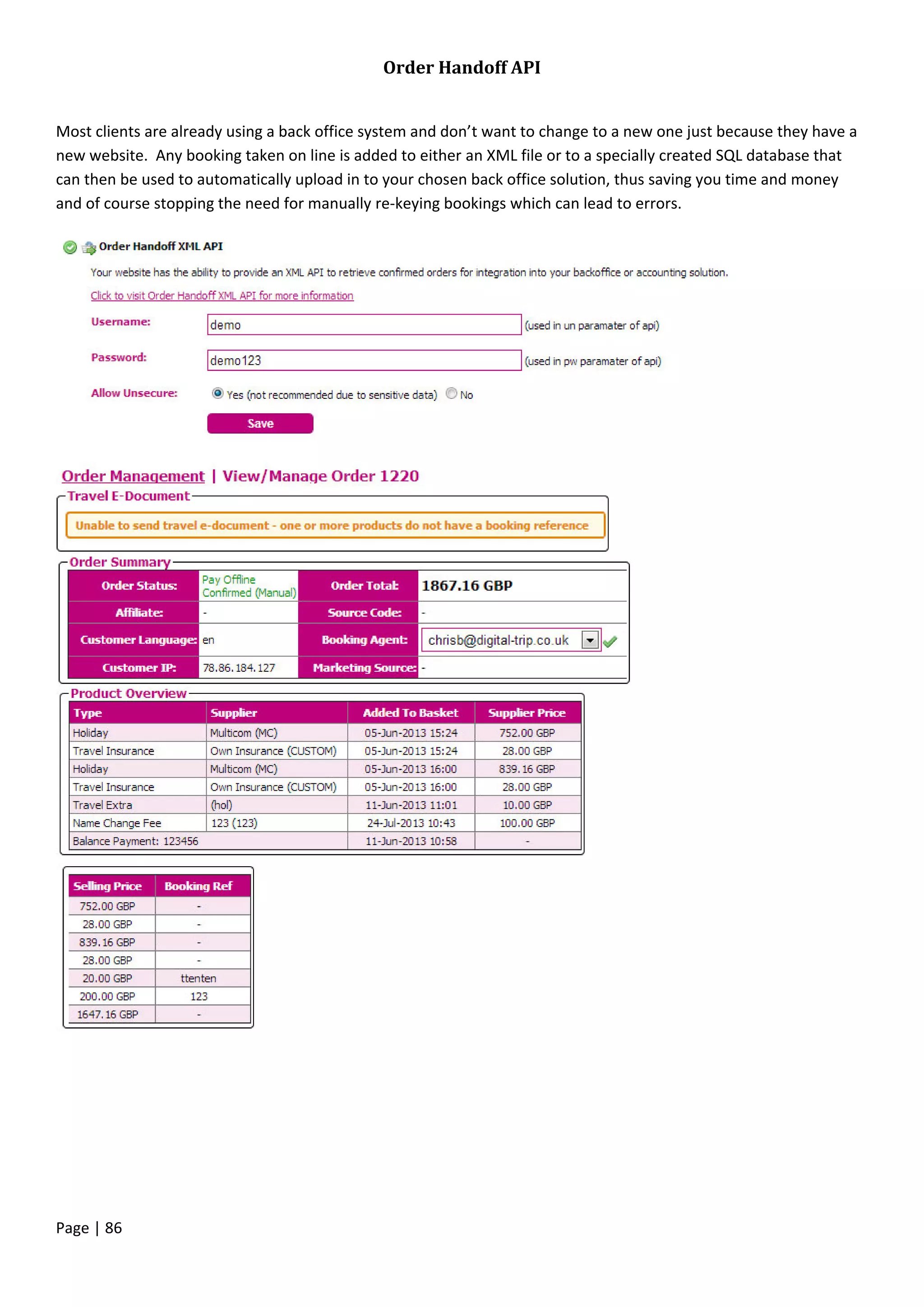 Page | 86
Order Handoff API
Most clients are already using a back office system and don’t want to change to a new one just because they have a
new website. Any booking taken on line is added to either an XML file or to a specially created SQL database that
can then be used to automatically upload in to your chosen back office solution, thus saving you time and money
and of course stopping the need for manually re-keying bookings which can lead to errors.
 