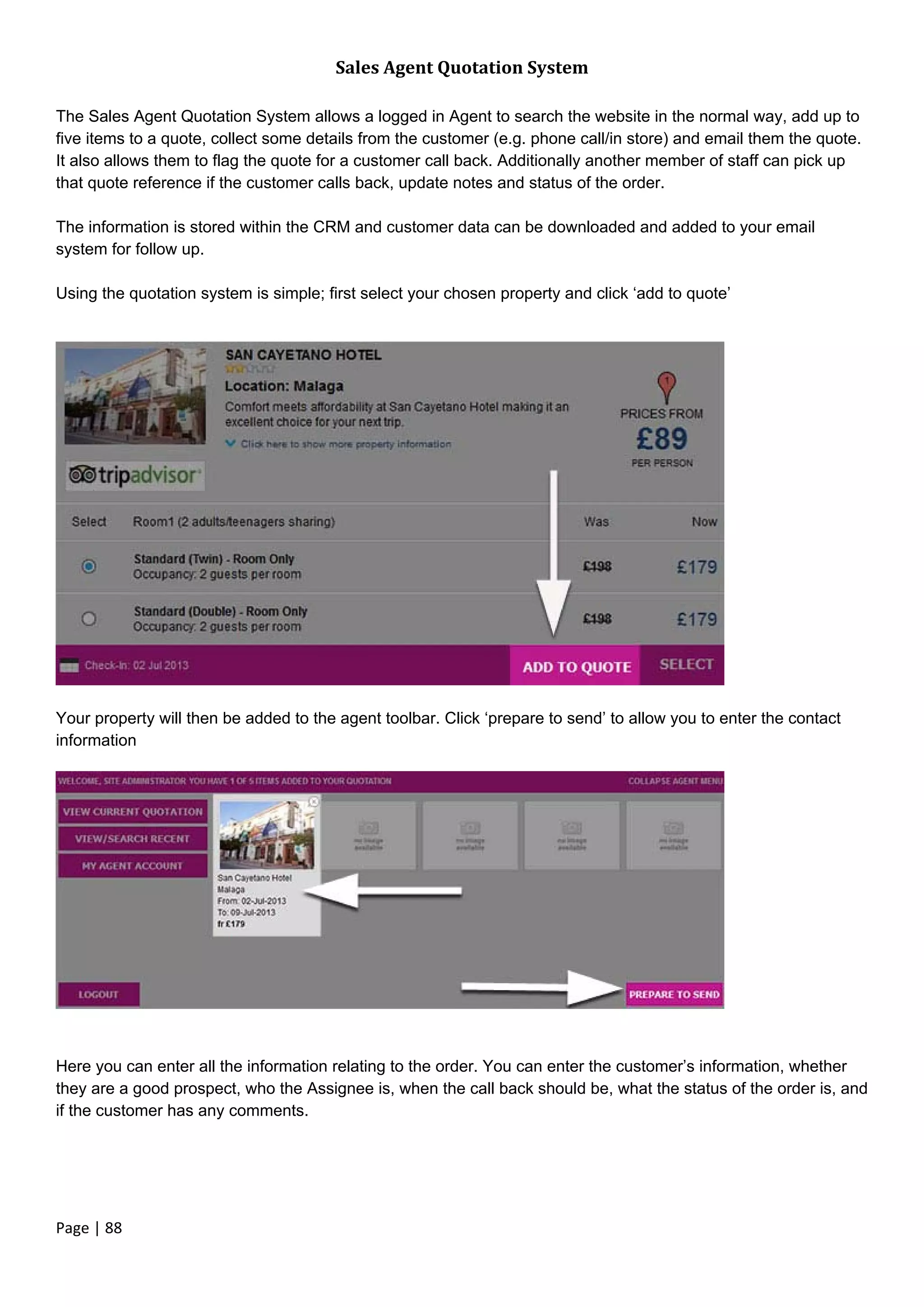 Page | 88
Sales Agent Quotation System
The Sales Agent Quotation System allows a logged in Agent to search the website in the normal way, add up to
five items to a quote, collect some details from the customer (e.g. phone call/in store) and email them the quote.
It also allows them to flag the quote for a customer call back. Additionally another member of staff can pick up
that quote reference if the customer calls back, update notes and status of the order.
The information is stored within the CRM and customer data can be downloaded and added to your email
system for follow up.
Using the quotation system is simple; first select your chosen property and click ‘add to quote’
Your property will then be added to the agent toolbar. Click ‘prepare to send’ to allow you to enter the contact
information
Here you can enter all the information relating to the order. You can enter the customer’s information, whether
they are a good prospect, who the Assignee is, when the call back should be, what the status of the order is, and
if the customer has any comments.
 