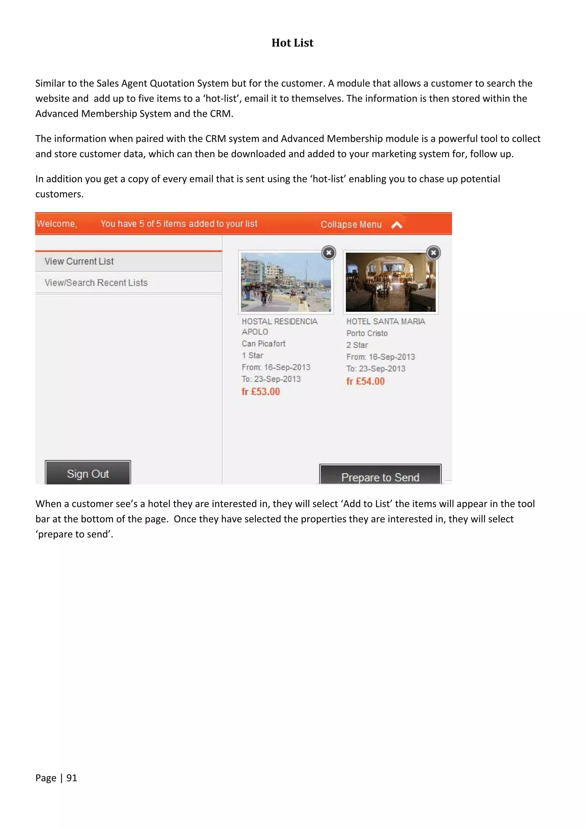 Page | 91
Hot List
Similar to the Sales Agent Quotation System but for the customer. A module that allows a customer to search the
website and add up to five items to a ‘hot-list’, email it to themselves. The information is then stored within the
Advanced Membership System and the CRM.
The information when paired with the CRM system and Advanced Membership module is a powerful tool to collect
and store customer data, which can then be downloaded and added to your marketing system for, follow up.
In addition you get a copy of every email that is sent using the ‘hot-list’ enabling you to chase up potential
customers.
When a customer see’s a hotel they are interested in, they will select ‘Add to List’ the items will appear in the tool
bar at the bottom of the page. Once they have selected the properties they are interested in, they will select
‘prepare to send’.
 