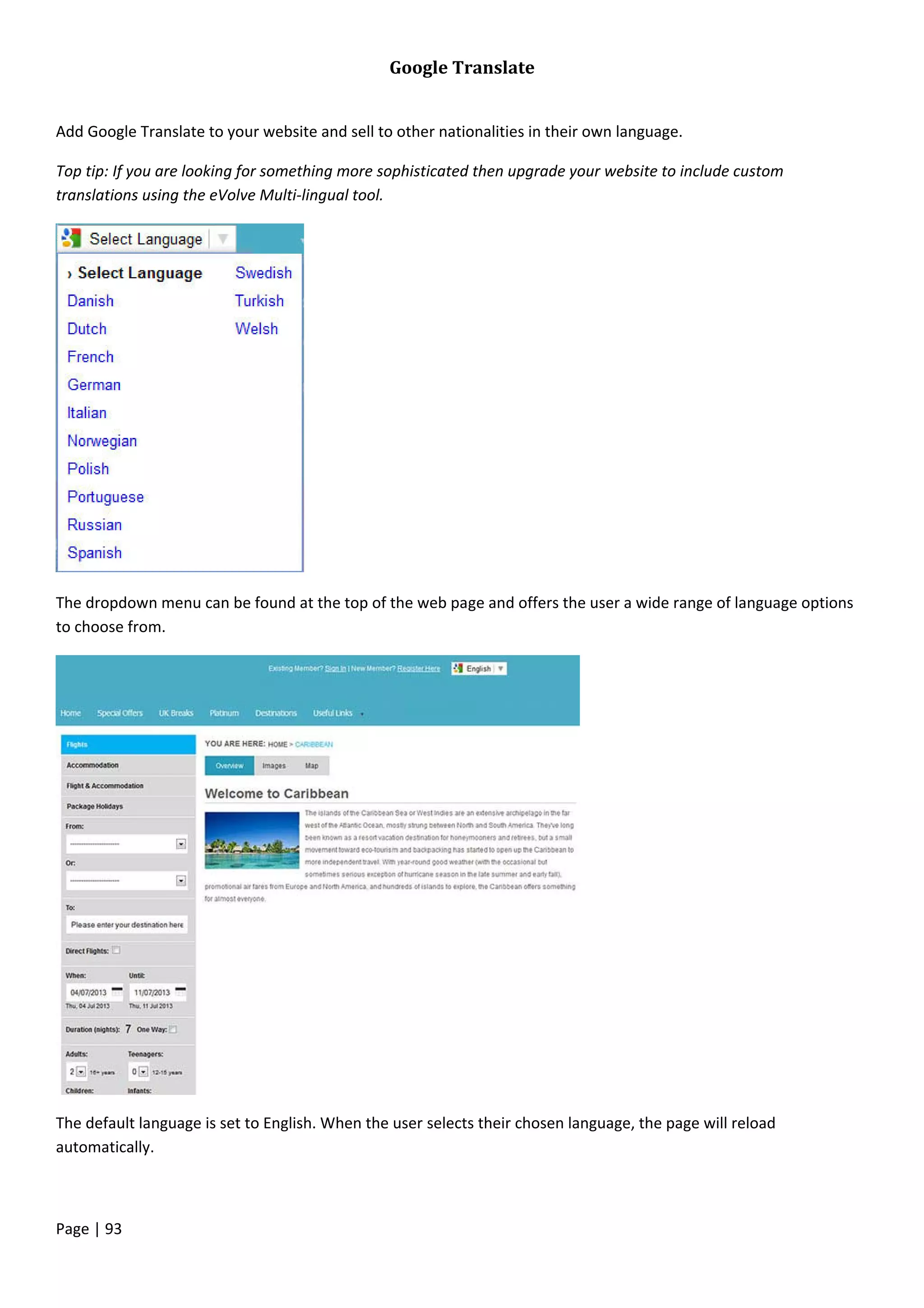 Page | 93
Google Translate
Add Google Translate to your website and sell to other nationalities in their own language.
Top tip: If you are looking for something more sophisticated then upgrade your website to include custom
translations using the eVolve Multi-lingual tool.
The dropdown menu can be found at the top of the web page and offers the user a wide range of language options
to choose from.
The default language is set to English. When the user selects their chosen language, the page will reload
automatically.
 