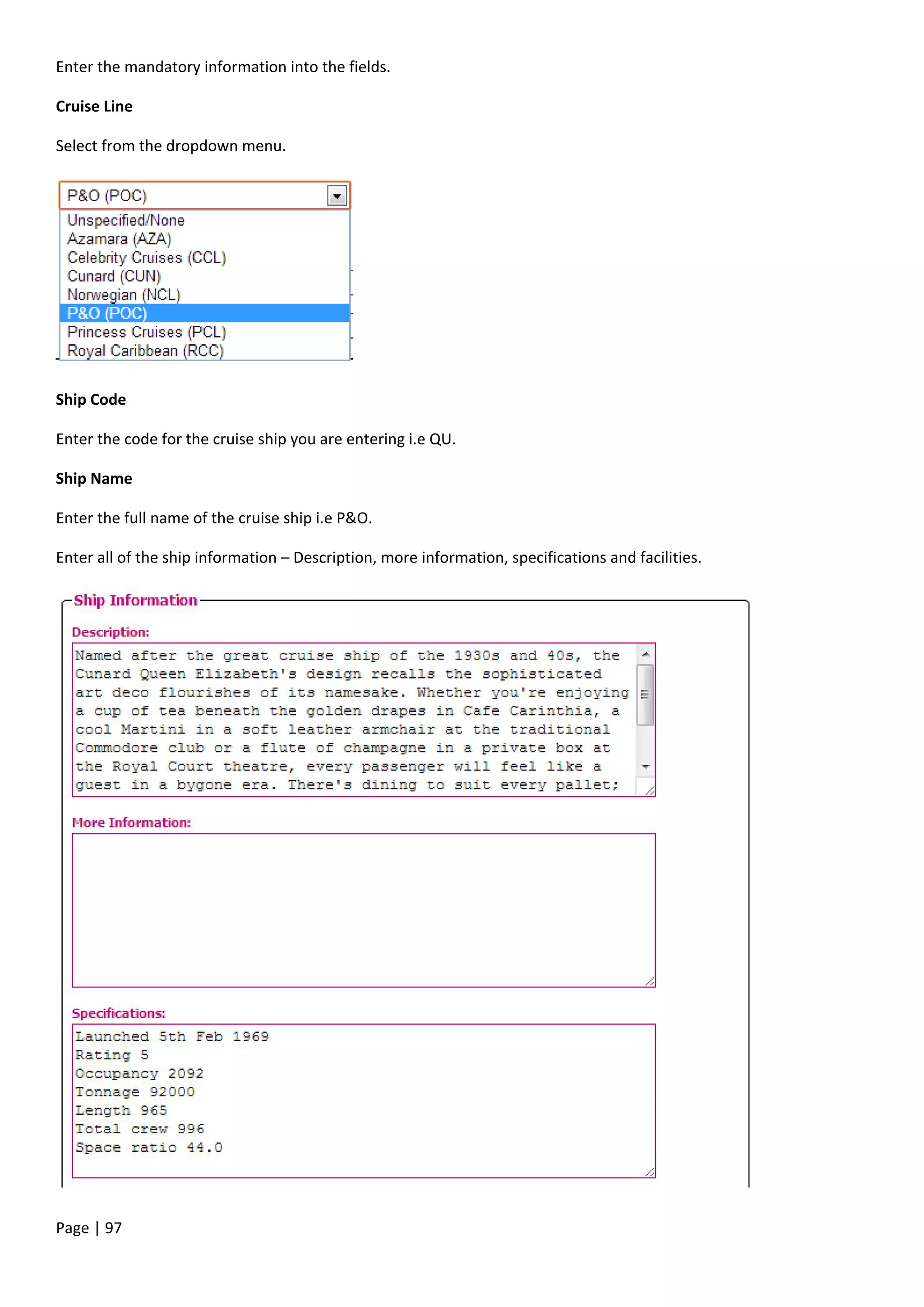 Page | 97
Enter the mandatory information into the fields.
Cruise Line
Select from the dropdown menu.
Ship Code
Enter the code for the cruise ship you are entering i.e QU.
Ship Name
Enter the full name of the cruise ship i.e P&O.
Enter all of the ship information – Description, more information, specifications and facilities.
 