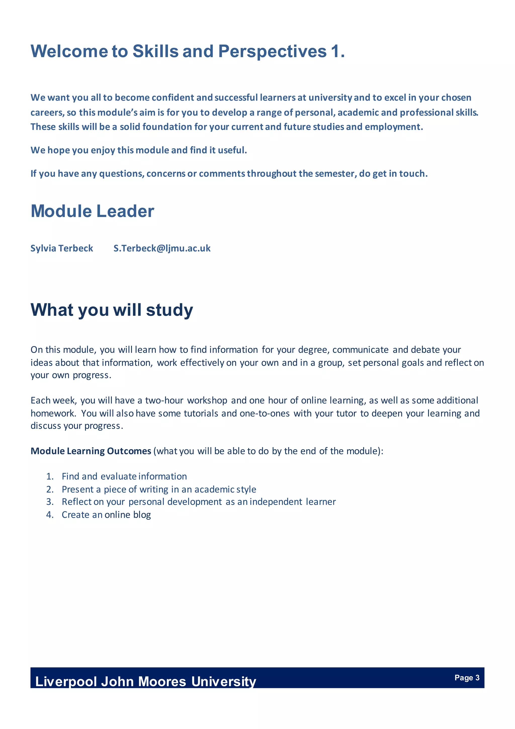 Liverpool John Moores University Page 3
Welcome to Skills and Perspectives 1.
We want you all to become confident and successful learners at university and to excel in your chosen
careers, so this module’s aim is for you to develop a range of personal, academic and professional skills.
These skills will be a solid foundation for your current and future studies and employment.
We hope you enjoy this module and find it useful.
If you have any questions, concerns or comments throughout the semester, do get in touch.
Module Leader
Sylvia Terbeck S.Terbeck@ljmu.ac.uk
What you will study
On this module, you will learn how to find information for your degree, communicate and debate your
ideas about that information, work effectively on your own and in a group, set personal goals and reflect on
your own progress.
Each week, you will have a two-hour workshop and one hour of online learning, as well as some additional
homework. You will also have some tutorials and one-to-ones with your tutor to deepen your learning and
discuss your progress.
Module Learning Outcomes (what you will be able to do by the end of the module):
1. Find and evaluateinformation
2. Present a piece of writing in an academic style
3. Reflect on your personal development as an independent learner
4. Create an online blog
 