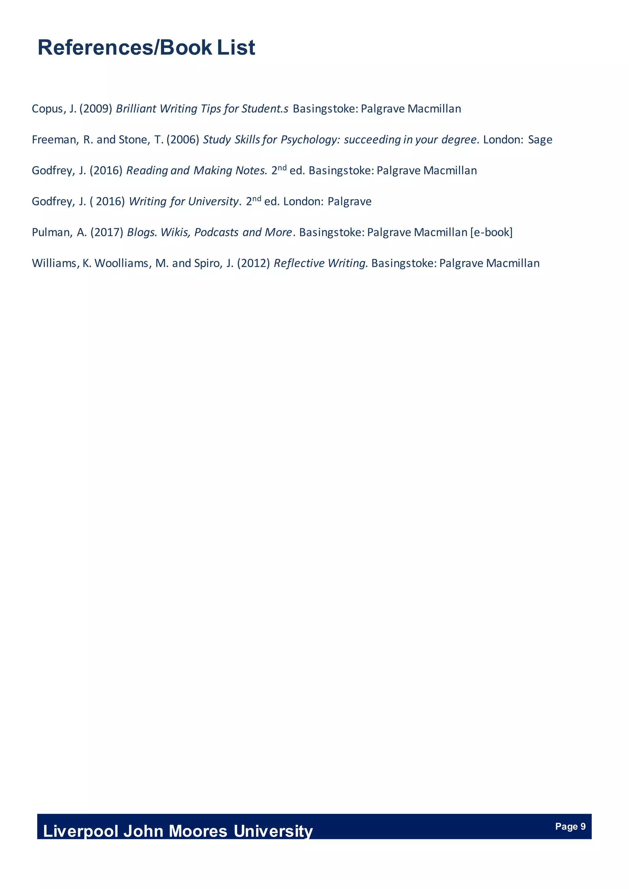Liverpool John Moores University Page 9
References/Book List
Copus, J. (2009) Brilliant Writing Tips for Student.s Basingstoke: Palgrave Macmillan
Freeman, R. and Stone, T. (2006) Study Skills for Psychology: succeeding in your degree. London: Sage
Godfrey, J. (2016) Reading and Making Notes. 2nd ed. Basingstoke: Palgrave Macmillan
Godfrey, J. ( 2016) Writing for University. 2nd ed. London: Palgrave
Pulman, A. (2017) Blogs. Wikis, Podcasts and More. Basingstoke: Palgrave Macmillan [e-book]
Williams, K. Woolliams, M. and Spiro, J. (2012) Reflective Writing. Basingstoke: Palgrave Macmillan
 