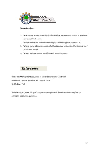 12
Study Questions
1. Why is there a need to establish a food safety management system in retail and
service establishment?
2. What are the steps to follow in setting up a process approach to HACCP?
3. When a menu is being prepared, what foods should be identified for flowcharting?
Justify your answer.
4. What is a critical control point? Provide some examples.
Book: Risk Management as Applied to safety Security, and Sanitation
By Benigno Glenn R. Ricaforte, Ph., RMicro, CGSP
Reil G. Cruz, Ph.D
Website: https://www.fda.gov/food/hazard-analysis-critical-control-point-haccp/haccp-
principles-application-guidelines
 