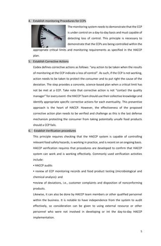 5
4. Establish monitoring Procedures for CCPs
The monitoring system needs to demonstrate that the CCP
is under control on a day-to-day basis and must capable of
detecting loss of control. This principle is necessary to
demonstrate that the CCPs are being controlled within the
appropriate critical limits and monitoring requirements as specified in the HACCP
plan.
5. Establish Corrective Actions
Codex defines corrective actions as follows: “any action to be taken when the results
of monitoring at the CCP indicate a loss of control”. As such, if the CCP is not working,
action needs to be taken to protect the consumer and to put right the cause of the
deviation. The step provides a concrete, science-based plan when a critical limit has
not be met at a CCP. Take note that corrective action is not “contact the quality
manager” for every event- the HACCP Team should use their collective knowledge and
identify appropriate specific corrective actions for each eventuality. This preventive
approach is the heart of HACCP. However, the effectiveness of the proposed
corrective action plan needs to be verified and challenge as this is the last defense
mechanism protecting the consumer from taking potentially unsafe food products
should a CCP fails.
6. Establish Verification procedures
This principle requires checking that the HACCP system is capable of controlling
relevant food safety hazards, is working in practice, and is recent on an ongoing basis.
HACCP verification requires that procedures are developed to confirm that HACCP
system can work and is working effectively. Commonly used verification activities
include:
▪ HACCP audits
▪ review of CCP monitoring records and food product testing (microbiological and
chemical analysis): and
▪review of deviations, i.e., customer complaints and disposition of nonconforming
products.
Likewise, it can also be done by HACCP team members or other qualified personnel
within the business. It is notable to have independence from the system to audit
effectively, so consideration can be given to using external resource or other
personnel who were not involved in developing or int the day-to-day HACCP
implementation.
 
