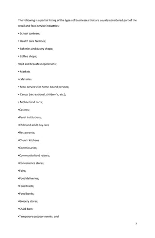 7
The following is a partial listing of the types of businesses that are usually considered part of the
retail and food service industries:
▪ School canteen;
▪ Health care facilities;
▪ Bakeries and pastry shops;
▪ Coffee shops;
▪Bed and breakfast operations;
▪ Markets
▪cafeterias
▪ Meal services for home-bound persons;
▪ Camps (recreational, children’s, etc.);
▪ Mobile food carts;
▪Casinos;
▪Penal institutions;
▪Child and adult day care
▪Restaurants;
▪Church kitchens
▪Commissaries;
▪Community fund raisers;
▪Convenience stores;
▪Fairs;
▪Food deliveries;
▪Food tracts;
▪Food banks;
▪Grocery stores;
▪Snack bars;
▪Temporary outdoor events; and
 