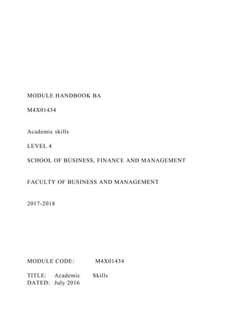 MODULE HANDBOOK BA
M4X01434
Academic skills
LEVEL 4
SCHOOL OF BUSINESS, FINANCE AND MANAGEMENT
FACULTY OF BUSINESS AND MANAGEMENT
2017-2018
MODULE CODE: M4X01434
TITLE: Academic Skills
DATED: July 2016
 
