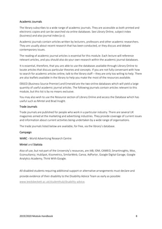 2019/2020 Module Handbook 8
Academic Journals
The library subscribes to a wide range of academic journals. They are accessible as both printed and
electronic copies and can be searched via online databases. See Library Online, subject index
(business) and also journal index (a-z).
Academic journals contain articles written by lecturers, professors and other academic researchers.
They are usually about recent research that has been conducted, or they discuss and debate
contemporary issues.
The reading of academic journal articles is essential for this module. Each lecture will reference
relevant articles, and you should also do your own research within the academic journal databases.
It is essential, therefore, that you are able to use the databases available through Library Online to
locate articles that discuss particular theories and concepts. If you are not fully conversant with how
to search for academic articles online, talk to the library staff – they are only too willing to help. There
are also leaflets available in the library to help you make the most of the resources available.
EBSCO (Business Source Premier) and Emerald are the two online databases which will yield a large
quantity of useful academic journal articles. The following journals contain articles relevant to this
module, but this list is by no means exclusive.
You may also wish to use the Resource section of Library Online and access the Database which has
useful such as Mintel and Brad Insight.
Trade Journals
Trade journals are published for people who work in a particular industry. There are several UK
magazines aimed at the marketing and advertising industries. They provide coverage of current issues
and information about current activities being undertaken by a wide range of organisations.
The trade journals listed below are available, for free, via the library’s database.
Campaign
WARC - World Advertising Research Centre
Mintel and Statista
Also of use, but not part of the University’s resources, are IAB, IDM, CAMEO, SmartInsights, Moz,
Econsultancy, HubSpot, Kissmetrics, SimilarWeb, Canva, AdParlor, Google Digital Garage, Google
Analytics Academy, Think With Google.
All disabled students requiring additional support or alternative arrangements must declare and
provide evidence of their disability to the Disability Advice Team as early as possible:
www.leedsbeckett.ac.uk/studenthub/disability-advice.
 