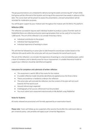 2019/2020 Module Handbook 11
The group presentations are scheduled for delivery during the week commencing 30th
of April 2018.
Each group will be informed of the location and timing of the assessment two weeks in advance of the
date. The course team will be present to assess the presentation, and each presentation will be
recorded for moderation purposes.
You will be given support by your module tutor throughout the module with the Mimic Pro platform.
Reflection (30%)
The reflective coursework requires each individual student to produce a piece of written work on
PebblePad (there are reflective and action planning templates that can be used) of no more than
1,000 words. The aim of the reflection is to consider three key criteria:
• Individual contribution to the project
• Individual learning experience
• Individual experience of working in a team
This will then be followed by an action plan to take forward to second year studies based on the
reflection (the words within the action plan will not count towards the overall word count).
The aim of the reflection is to consider the experience of working on a live (simulated) project, within
a team of marketers and to identify areas for future improvement. A suitable theoretical model to
support your reflection should be identified and applied.
Instructions for completion and submission of written reflection
• This assessment is worth 30% of the marks for the module
• A suitable reflective model should be identified and applied across the three criteria
• Theory and evidence is needed to underpin the reflection
• The action plan will conclude the reflection, but the content of the plan will not count
towards the final word count
• Harvard referencing is expected
• A bibliography of all sources referenced must be provided
• You must submit your assessment electronically on My Beckett using PebblePad
Notes for Students:
All marks released are provisional until formally approved by an examination board.
Please note: Tutors will follow up any suspected unfair practice found after the submission date as
per University policy. Late penalties will apply as per University Regulations.
 