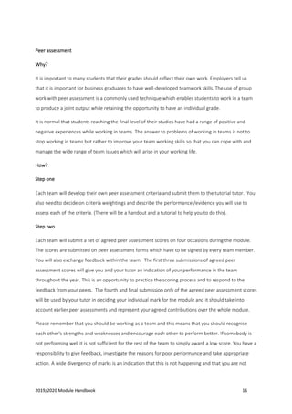 2019/2020 Module Handbook 16
Peer assessment
Why?
It is important to many students that their grades should reflect their own work. Employers tell us
that it is important for business graduates to have well-developed teamwork skills. The use of group
work with peer assessment is a commonly used technique which enables students to work in a team
to produce a joint output while retaining the opportunity to have an individual grade.
It is normal that students reaching the final level of their studies have had a range of positive and
negative experiences while working in teams. The answer to problems of working in teams is not to
stop working in teams but rather to improve your team working skills so that you can cope with and
manage the wide range of team issues which will arise in your working life.
How?
Step one
Each team will develop their own peer assessment criteria and submit them to the tutorial tutor. You
also need to decide on criteria weightings and describe the performance /evidence you will use to
assess each of the criteria. (There will be a handout and a tutorial to help you to do this).
Step two
Each team will submit a set of agreed peer assessment scores on four occasions during the module.
The scores are submitted on peer assessment forms which have to be signed by every team member.
You will also exchange feedback within the team. The first three submissions of agreed peer
assessment scores will give you and your tutor an indication of your performance in the team
throughout the year. This is an opportunity to practice the scoring process and to respond to the
feedback from your peers. The fourth and final submission only of the agreed peer assessment scores
will be used by your tutor in deciding your individual mark for the module and it should take into
account earlier peer assessments and represent your agreed contributions over the whole module.
Please remember that you should be working as a team and this means that you should recognise
each other's strengths and weaknesses and encourage each other to perform better. If somebody is
not performing well it is not sufficient for the rest of the team to simply award a low score. You have a
responsibility to give feedback, investigate the reasons for poor performance and take appropriate
action. A wide divergence of marks is an indication that this is not happening and that you are not
 