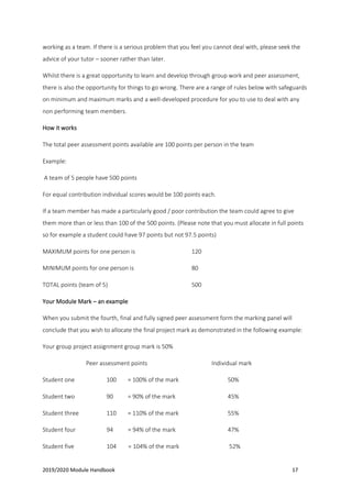 2019/2020 Module Handbook 17
working as a team. If there is a serious problem that you feel you cannot deal with, please seek the
advice of your tutor – sooner rather than later.
Whilst there is a great opportunity to learn and develop through group work and peer assessment,
there is also the opportunity for things to go wrong. There are a range of rules below with safeguards
on minimum and maximum marks and a well-developed procedure for you to use to deal with any
non performing team members.
How it works
The total peer assessment points available are 100 points per person in the team
Example:
A team of 5 people have 500 points
For equal contribution individual scores would be 100 points each.
If a team member has made a particularly good / poor contribution the team could agree to give
them more than or less than 100 of the 500 points. (Please note that you must allocate in full points
so for example a student could have 97 points but not 97.5 points)
MAXIMUM points for one person is 120
MINIMUM points for one person is 80
TOTAL points (team of 5) 500
Your Module Mark – an example
When you submit the fourth, final and fully signed peer assessment form the marking panel will
conclude that you wish to allocate the final project mark as demonstrated in the following example:
Your group project assignment group mark is 50%
Peer assessment points Individual mark
Student one 100 = 100% of the mark 50%
Student two 90 = 90% of the mark 45%
Student three 110 = 110% of the mark 55%
Student four 94 = 94% of the mark 47%
Student five 104 = 104% of the mark 52%
 
