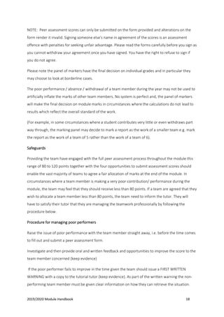 2019/2020 Module Handbook 18
NOTE: Peer assessment scores can only be submitted on the form provided and alterations on the
form render it invalid. Signing someone else's name in agreement of the scores is an assessment
offence with penalties for seeking unfair advantage. Please read the forms carefully before you sign as
you cannot withdraw your agreement once you have signed. You have the right to refuse to sign if
you do not agree.
Please note the panel of markers have the final decision on individual grades and in particular they
may choose to look at borderline cases.
The poor performance / absence / withdrawal of a team member during the year may not be used to
artificially inflate the marks of other team members. No system is perfect and, the panel of markers
will make the final decision on module marks in circumstances where the calculations do not lead to
results which reflect the overall standard of the work.
(For example, in some circumstances where a student contributes very little or even withdraws part
way through, the marking panel may decide to mark a report as the work of a smaller team e.g. mark
the report as the work of a team of 5 rather than the work of a team of 6).
Safeguards
Providing the team have engaged with the full peer assessment process throughout the module this
range of 80 to 120 points together with the four opportunities to submit assessment scores should
enable the vast majority of teams to agree a fair allocation of marks at the end of the module. In
circumstances where a team member is making a very poor contribution/ performance during the
module, the team may feel that they should receive less than 80 points. If a team are agreed that they
wish to allocate a team member less than 80 points, the team need to inform the tutor. They will
have to satisfy their tutor that they are managing the teamwork professionally by following the
procedure below.
Procedure for managing poor performers
Raise the issue of poor performance with the team member straight away, i.e. before the time comes
to fill out and submit a peer assessment form.
Investigate and then provide oral and written feedback and opportunities to improve the score to the
team member concerned (keep evidence)
If the poor performer fails to improve in the time given the team should issue a FIRST WRITTEN
WARNING with a copy to the tutorial tutor (keep evidence). As part of the written warning the non-
performing team member must be given clear information on how they can retrieve the situation.
 