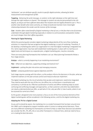 2019/2020 Module Handbook 23
‘attribution’, we can attribute specific results to specific digital activities, allowing for better
measurement and management of ROI.
Targeting - Delivering the write message, or content, to the right individual, at the right time and
through the right medium or channel. The message or content can also be personalised to the nth-
degree, as long as we have sufficient data about the recipient and are legally allowed to use it. This is
another clear benefit when done correctly, as it helps to build and maintain more meaningful
relationships between the sender and the receiver of the message.
Cost - Another often-noted benefit of digital marketing is that of cost, or the fact that a lot of activities
undertaken through digital marketing (especially in relation to communications and paid for media)
are much cheaper than their offline equivalent.
Planning for Digital Marketing
Whilst this practical guide considers digital marketing independently of the rest of key marketing
activities it is important that we recognise that digital marketing is a part of marketing. Therefore, if
we develop a marketing plan within our organisation it is vital that digital marketing is integrated into
this. Some organisation may have well-established marketing plans in place with no real focus on
digital tools and techniques so a separate plan, a digital marketing plan, may be a necessity.
There are many planning frameworks that marketers can use. Most planning frameworks follow a
four-stage process:
Analyse – what is currently happening in our marketing environment?
Plan – What are our objectives, supporting strategy and tactical mix?
Implement – putting the plan into action and managing resources
Control – analysing performance against objectives and KPIs
Each stage requires synergy with the others, so the analysis informs the decisions in the plan, what we
implement delivers on the plan and we control and measure what we implement.
The digital marketing mix, the mix of activities that we plan and implement, need to be integrated.
They need to work with the rest of the mix, the offline mix, so that there is coordination and
consistency in all that we do. Effective coordination of online and offline marketing helps to avoid
confusing and conflicting messages and approaches, so that customers and other key stakeholders
can clearly understand what we offer, as well who it’s for, why we offer it, how it works, where it can
be accessed (to name but a few!)
As this guide is designed to be more practical, a focus on one of the more practical elements of the
digital marketing plan will be considered in the following section, and this the digital marketing mix.
Adapting the 7Ps for a Digital Context
As you will no doubt be aware, the marketing mix is a simple framework that has been around since
the 1960’s and is designed to support marketers when it comes to making tactical decisions. There
are many different marketing mix frameworks out there to help us make these decisions but whether
we consider the 4Ps, 7Ps, 8Ps, 4Cs or any other framework is irrelevant here, what we need to focus
on is making the best decisions.
 