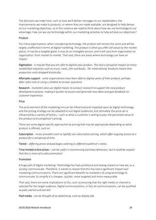 2019/2020 Module Handbook 24
The decisions we make here, such as how we’ll deliver messages to our stakeholders, the
improvements we make to products, or where they are made available, are designed to help deliver
on our marketing objectives, so in this instance we need to think about how we use technology to our
advantage, how can we use technology within our marketing activities to help achieve our objectives?
Product
For many organisations, when considering technology, the product will remain the same and will be
largely unaffected in terms of digital marketing. The product is what you offer (of value) to the market
place). It may be a tangible good, it may be an intangible service, and it will vary from organisation to
organisation, from market to market. That said, there are areas where technology can have an
impact:
Digitisation - it may be that you are able to digitise your product. This had a disruptive impact on many
established industries such as music, news, film and books. ‘De-materialising’ products meant that
production costs dropped drastically.
Aftersales support - some organisations have been able to digitise parts of their product, perhaps
after-sales care or using a chatbot to answer questions.
Research - marketers also use digital means to conduct research to support the new product
development process, making it quicker to access and generate new ideas and gain feedback on
customer experience.
Price
The price element of the marketing mix can be influenced and impacted upon by digital technology,
and the pricing strategy can be adapted to suit digital audiences, but ultimately the price set is
influenced by a variety of factors – such as what a customer is willing to pay, the perceived value of
the product and competitor’s pricing.
There are some digital specific approaches to pricing that may be appropriate depending on what
product is offered, such as:
Subscription - music providers such as Spotify use subscription pricing, which offer ongoing access to a
product for a set period of time.
Tiered – differing prices and packages catering to different audience’s needs.
Time-limited online prices – can be useful in incentivising purchase behaviour, but it could be argued
that this is more of a sales promotion!
Promotion
A huge part of digital marketing. Technology has had a profound and lasting impact on how we, as a
society, communicate. Therefore, it stands to reason that this has had a significant impact over
marketing communications. There are significant benefits to marketers of using technology to
communicate, to simplify it is cheaper, quicker, more targeted and more measurable.
That said, there are some implications to this, such as ensuring that the right media or channel is
selected for the target audience. Digital communications, in fact all communications, can be qualified
as paid, owned and earned:
Paid media - can be thought of as advertising, such as display ads.
 