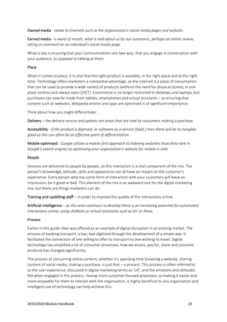 2019/2020 Module Handbook 25
Owned media - relate to channels such as the organisation’s social media pages and website.
Earned media - is word of mouth, what is said about us by our customers, perhaps an online review,
rating or comment on an individual’s social media page.
What is key is ensuring that your communications are two-way, that you engage in conversation with
your audience, as opposed to talking at them.
Place
When it comes to place, it is vital that the right product is available, in the right place and at the right
time. Technology offers marketers a substantial advantage, as the internet is a place of consumption
that can be used to provide a wide-variety of products (without the need for physical stores), in one
place (online) and always open (24/7). Ecommerce is no longer restricted to desktops and laptops, but
purchases can now be made from tablets, smartphones and virtual assistants – so ensuring that
content such as websites, Wikipedia entries and apps are optimised is of significant importance.
Think about how you might differentiate:
Delivery – the delivery service and options are areas that are vital to consumers making a purchase.
Accessibility - if the product is digitised, or software as a service (SaaS,) then there will be no tangible
good so this can often be an effective point of differentiation.
Mobile-optimised - Google utilises a mobile-first approach to indexing websites (how they rank in
Google’s search engine) so optimising your organisation’s website for mobile is vital.
People
Services are delivered to people by people, so this interaction is a vital component of the mix. The
person’s knowledge, attitude, skills and appearance can all have an impact on the customer’s
experience. Every person who has some form of interaction with your customers will leave an
impression, be it good or bad. This element of the mix is an awkward one for the digital marketing
mix, but there are things marketers can do:
Training and upskilling staff – in order to improve the quality of the interactions online.
Artificial intelligence – as this area continues to develop there is an increasing potential for automated
interactions online, using chatbots or virtual assistants such as Siri or Alexa.
Process
Earlier in this guide Uber was offered as an example of digital disruption in an existing market. The
process of booking transport, a taxi, was digitised through the development of a simple app. It
facilitated the connection of one willing to offer to transport to one wishing to travel. Digital
technology has simplified a lot of consumer processes, how we access, pay for, share and consume
products has changed significantly.
The process of consuming online content, whether it’s spending time browsing a website, sharing
content of social media, making a purchase, is just that – a process. This process is often referred to
as the user experience, discussed in digital marketing terms as ‘UX’, and the emotions and attitudes
felt when engaged in this process. Having more customer-focused processes, so making it easier and
more enjoyable for them to interact with the organisation, is highly beneficial to any organisation and
intelligent use of technology can help achieve this.
 