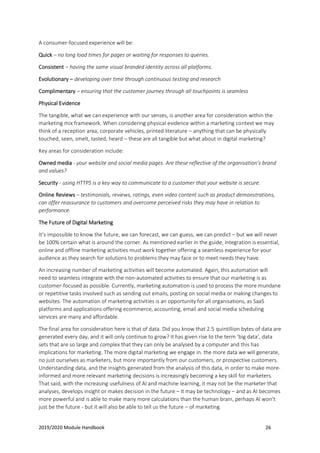 2019/2020 Module Handbook 26
A consumer-focused experience will be:
Quick – no long load times for pages or waiting for responses to queries.
Consistent – having the same visual branded identity across all platforms.
Evolutionary – developing over time through continuous testing and research
Complimentary – ensuring that the customer journey through all touchpoints is seamless
Physical Evidence
The tangible, what we can experience with our senses, is another area for consideration within the
marketing mix framework. When considering physical evidence within a marketing context we may
think of a reception area, corporate vehicles, printed literature – anything that can be physically
touched, seen, smelt, tasted, heard – these are all tangible but what about in digital marketing?
Key areas for consideration include:
Owned media - your website and social media pages. Are these reflective of the organisation’s brand
and values?
Security - using HTTPS is a key way to communicate to a customer that your website is secure.
Online Reviews – testimonials, reviews, ratings, even video content such as product demonstrations,
can offer reassurance to customers and overcome perceived risks they may have in relation to
performance.
The Future of Digital Marketing
It’s impossible to know the future, we can forecast, we can guess, we can predict – but we will never
be 100% certain what is around the corner. As mentioned earlier in the guide, integration is essential,
online and offline marketing activities must work together offering a seamless experience for your
audience as they search for solutions to problems they may face or to meet needs they have.
An increasing number of marketing activities will become automated. Again, this automation will
need to seamless integrate with the non-automated activities to ensure that our marketing is as
customer-focused as possible. Currently, marketing automation is used to process the more mundane
or repetitive tasks involved such as sending out emails, posting on social media or making changes to
websites. The automation of marketing activities is an opportunity for all organisations, as SaaS
platforms and applications offering ecommerce, accounting, email and social media scheduling
services are many and affordable.
The final area for consideration here is that of data. Did you know that 2.5 quintillion bytes of data are
generated every day, and it will only continue to grow? It has given rise to the term ‘big data’, data
sets that are so large and complex that they can only be analysed by a computer and this has
implications for marketing. The more digital marketing we engage in. the more data we will generate,
no just ourselves as marketers, but more importantly from our customers, or prospective customers.
Understanding data, and the insights generated from the analysis of this data, in order to make more-
informed and more relevant marketing decisions is increasingly becoming a key skill for marketers.
That said, with the increasing usefulness of AI and machine learning, it may not be the marketer that
analyses, develops insight or makes decision in the future – it may be technology – and as AI becomes
more powerful and is able to make many more calculations than the human brain, perhaps AI won’t
just be the future - but it will also be able to tell us the future – of marketing.
 