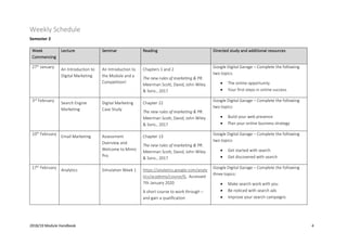 2018/19 Module Handbook 4
Weekly Schedule
Semester 2
Week
Commencing
Lecture Seminar Reading Directed study and additional resources
27th
January
An Introduction to
Digital Marketing
An Introduction to
the Module and a
Competition!
Chapters 1 and 2
The new rules of marketing & PR.
Meerman Scott, David, John Wiley
& Sons., 2017
Google Digital Garage – Complete the following
two topics:
• The online opportunity
• Your first steps in online success
3rd
February
Search Engine
Marketing
Digital Marketing
Case Study
Chapter 22
The new rules of marketing & PR.
Meerman Scott, David, John Wiley
& Sons., 2017
Google Digital Garage – Complete the following
two topics:
• Build your web presence
• Plan your online business strategy
10th
February
Email Marketing Assessment
Overview and
Welcome to Mimic
Pro
Chapter 13
The new rules of marketing & PR.
Meerman Scott, David, John Wiley
& Sons., 2017
Google Digital Garage – Complete the following
two topics:
• Get started with search
• Get discovered with search
17th
February
Analytics Simulation Week 1 https://analytics.google.com/analy
tics/academy/course/6, Accessed
7th January 2020
A short course to work through –
and gain a qualification
Google Digital Garage – Complete the following
three topics:
• Make search work with you
• Be noticed with search ads
• Improve your search campaigns
 