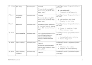 2018/19 Module Handbook 5
24th
February
Web Design Simulation Week 2 Chapter 8
The new rules of marketing & PR.
Meerman Scott, David, John Wiley
& Sons., 2017
Google Digital Garage – Complete the following
two topics:
• Get noticed locally
• Help people nearby find you online
2nd
March
Social Media
Marketing
Simulation Week 3 Chapter 4
The new rules of marketing & PR.
Meerman Scott, David, John Wiley
& Sons., 2017
Google Digital Garage – Complete the following
two topics:
• Get noticed with social media
• Deep dive into social media
9th
March
Advertising Simulation Week 4 Mintel Report, Digital Advertising –
UK – June 2019, McGrath, Rebecca,
Mintel, 2019, Accessed 7th January
2020
Google Digital Garage – Complete the following
two topics:
• Discover the possibilities of mobile
• Make mobile work for you
16th
March
Mobile Marketing Simulation Week 5 https://digitalmarketinginstitute.co
m/en-gb/blog/the-beginners-
guide-to-mobile-marketing-
strategy Accessed 7th January
2020
Google Digital Garage – Complete the following
two topics:
• Get started with content marketing
• Connect through email
23rd
March Digital Audiences Simulation Week 6
Chapter 3
The new rules of marketing & PR.
Meerman Scott, David, John Wiley
& Sons., 2017
Google Digital Garage – Complete the following
two topics:
• Advertise on other websites
• Deep dive into display advertising
30th
March Digital Marketing
Campaigns
Simulation Week 7
Chapter 23
Google Digital Garage – Complete the following
three topics:
 
