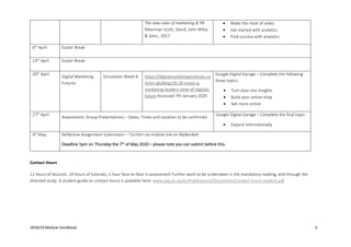 2018/19 Module Handbook 6
Contact Hours
11 hours of lectures. 24 hours of tutorials, 1 hour face-to-face in assessment Further work to be undertaken is the mandatory reading, and through the
directed study. A student guide on contact hours is available here: www.qaa.ac.uk/en/Publications/Documents/contact-hours-student.pdf
The new rules of marketing & PR.
Meerman Scott, David, John Wiley
& Sons., 2017
• Make the most of video
• Get started with analytics
• Find success with analytics
6th
April Easter Break
13th
April Easter Break
20th
April
Digital Marketing
Futures
Simulation Week 8 https://digitalmarketinginstitute.co
m/en-gb/blog/20-20-vision-a-
marketing-leaders-view-of-digitals-
future Accessed 7th January 2020
Google Digital Garage – Complete the following
three topics:
• Turn data into Insights
• Build your online shop
• Sell more online
27th
April
Assessment: Group Presentations – Dates, Times and Location to be confirmed
Google Digital Garage – Complete the final topic:
• Expand internationally
4th
May Reflective Assignment Submission – TurnItIn via module link on MyBeckett
Deadline 5pm on Thursday the 7th
of May 2020 – please note you can submit before this.
 